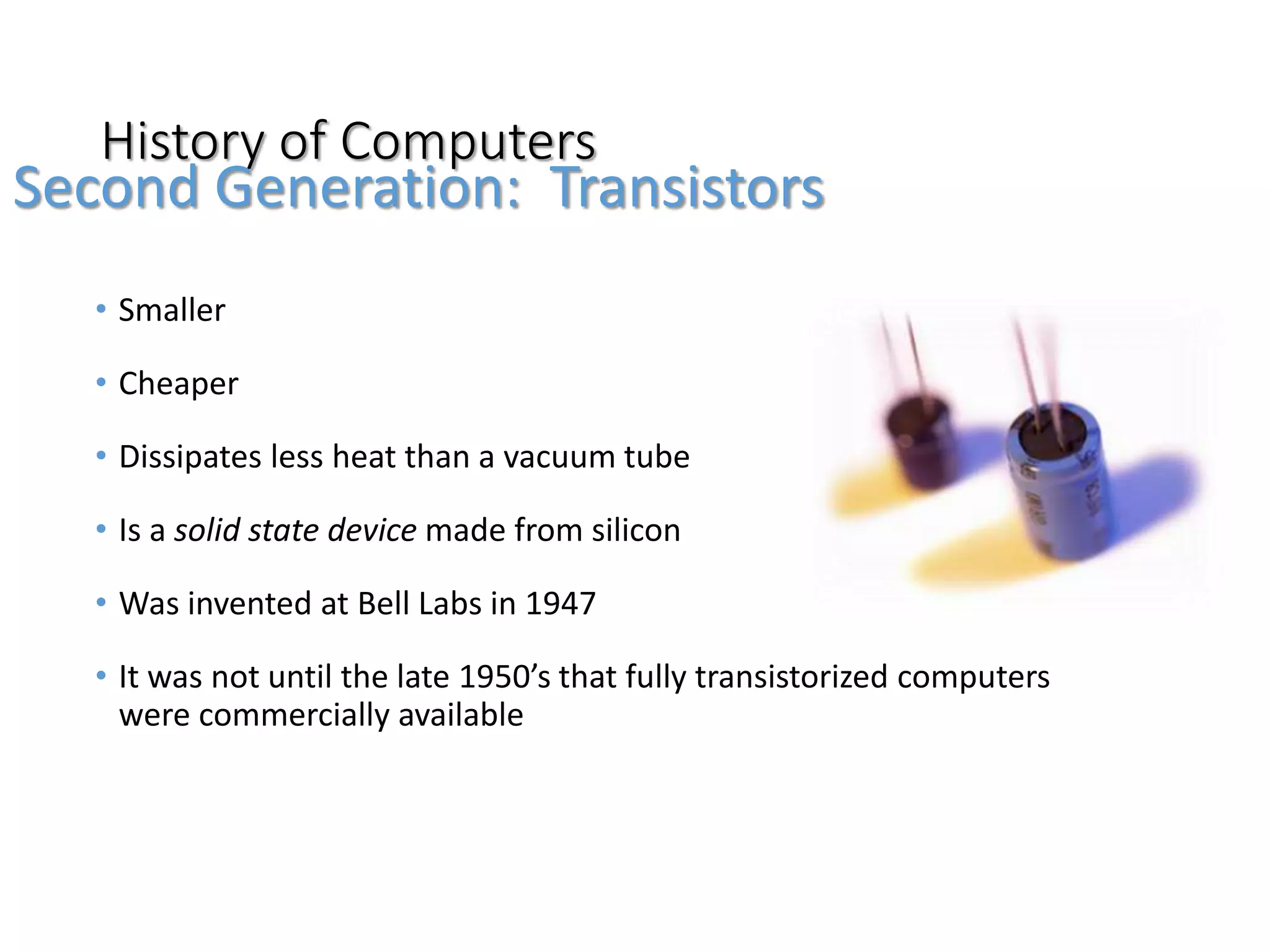 History of Computers
• Smaller
• Cheaper
• Dissipates less heat than a vacuum tube
• Is a solid state device made from silicon
• Was invented at Bell Labs in 1947
• It was not until the late 1950’s that fully transistorized computers
were commercially available
Second Generation: Transistors
 