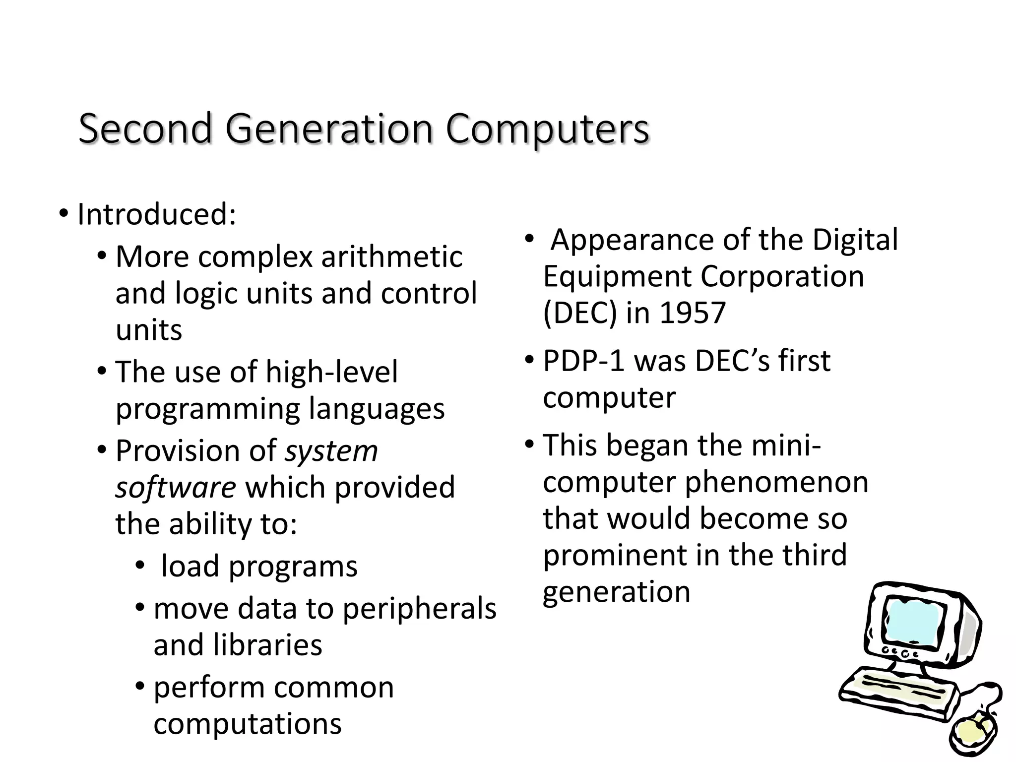 Second Generation Computers
• Introduced:
• More complex arithmetic
and logic units and control
units
• The use of high-level
programming languages
• Provision of system
software which provided
the ability to:
• load programs
• move data to peripherals
and libraries
• perform common
computations
• Appearance of the Digital
Equipment Corporation
(DEC) in 1957
• PDP-1 was DEC’s first
computer
• This began the mini-
computer phenomenon
that would become so
prominent in the third
generation
 