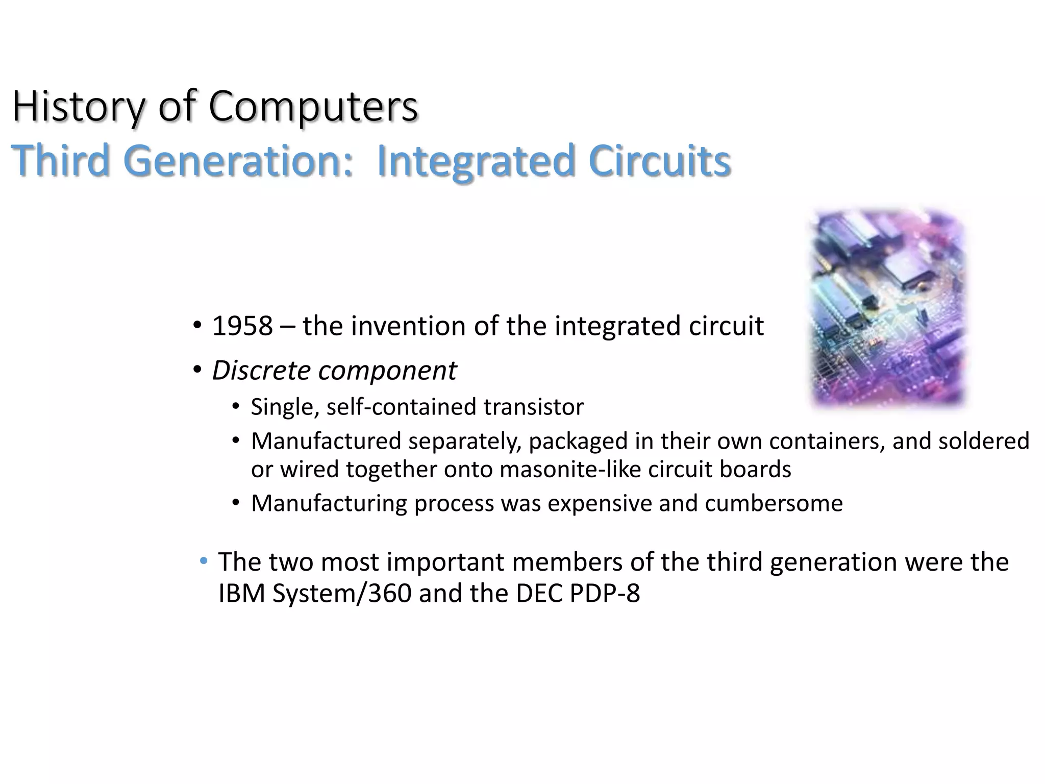 Third Generation: Integrated Circuits
History of Computers
• 1958 – the invention of the integrated circuit
• Discrete component
• Single, self-contained transistor
• Manufactured separately, packaged in their own containers, and soldered
or wired together onto masonite-like circuit boards
• Manufacturing process was expensive and cumbersome
• The two most important members of the third generation were the
IBM System/360 and the DEC PDP-8
 