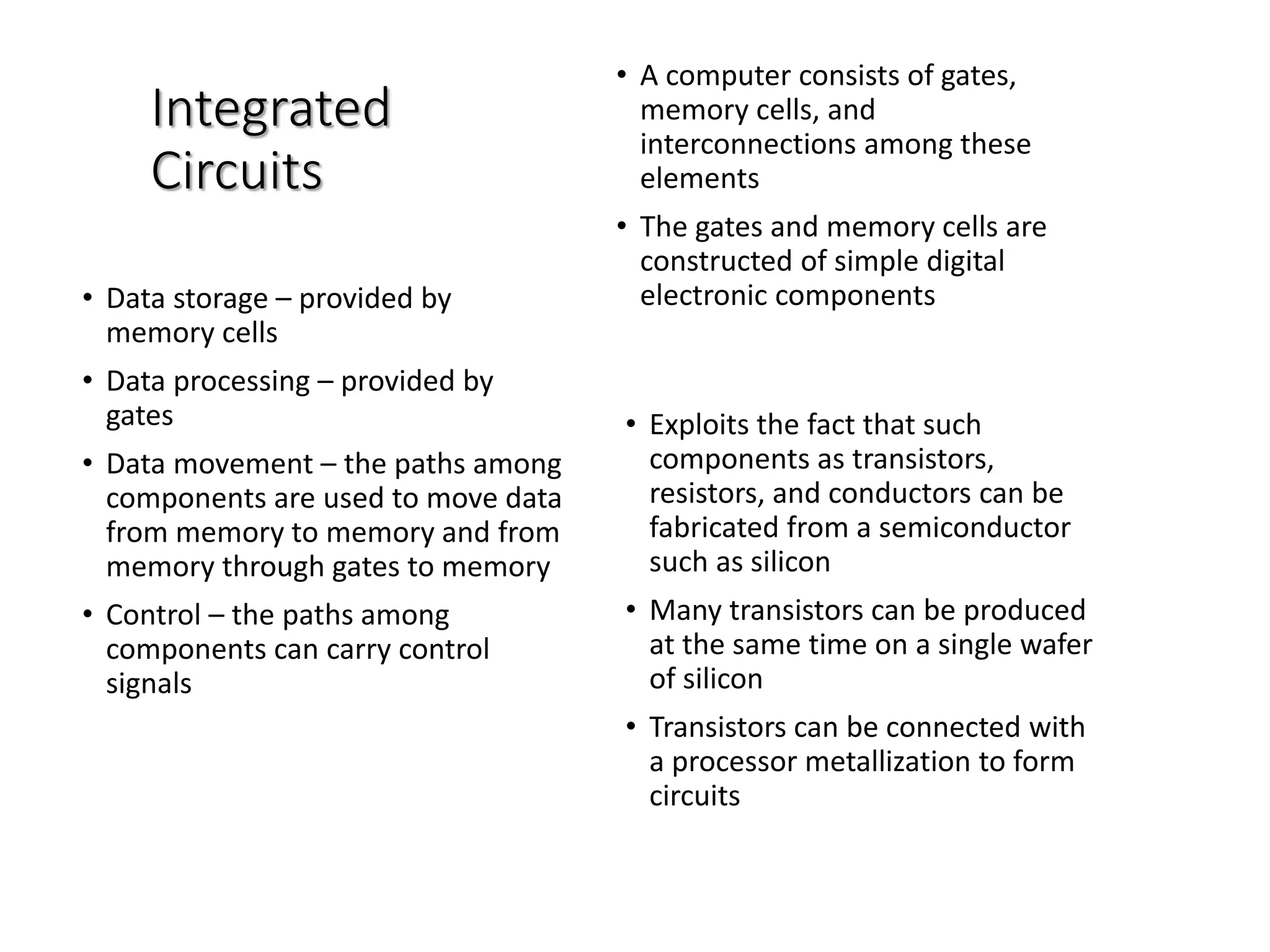 Integrated
Circuits
• A computer consists of gates,
memory cells, and
interconnections among these
elements
• The gates and memory cells are
constructed of simple digital
electronic components• Data storage – provided by
memory cells
• Data processing – provided by
gates
• Data movement – the paths among
components are used to move data
from memory to memory and from
memory through gates to memory
• Control – the paths among
components can carry control
signals
• Exploits the fact that such
components as transistors,
resistors, and conductors can be
fabricated from a semiconductor
such as silicon
• Many transistors can be produced
at the same time on a single wafer
of silicon
• Transistors can be connected with
a processor metallization to form
circuits
 