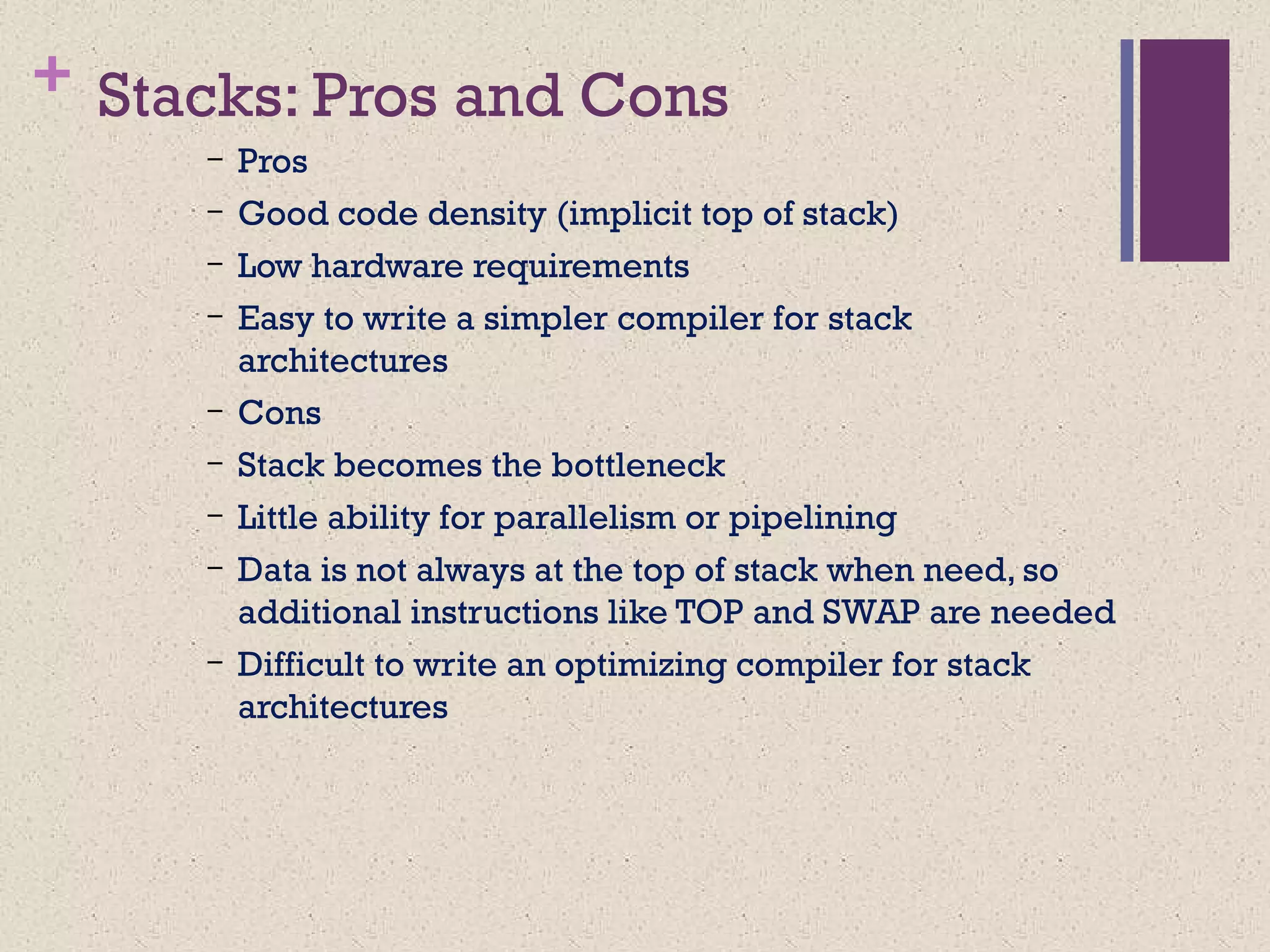 + Stacks: Pros and Cons
– Pros
– Good code density (implicit top of stack)
– Low hardware requirements
– Easy to write a simpler compiler for stack
architectures
– Cons
– Stack becomes the bottleneck
– Little ability for parallelism or pipelining
– Data is not always at the top of stack when need, so
additional instructions like TOP and SWAP are needed
– Difficult to write an optimizing compiler for stack
architectures
 