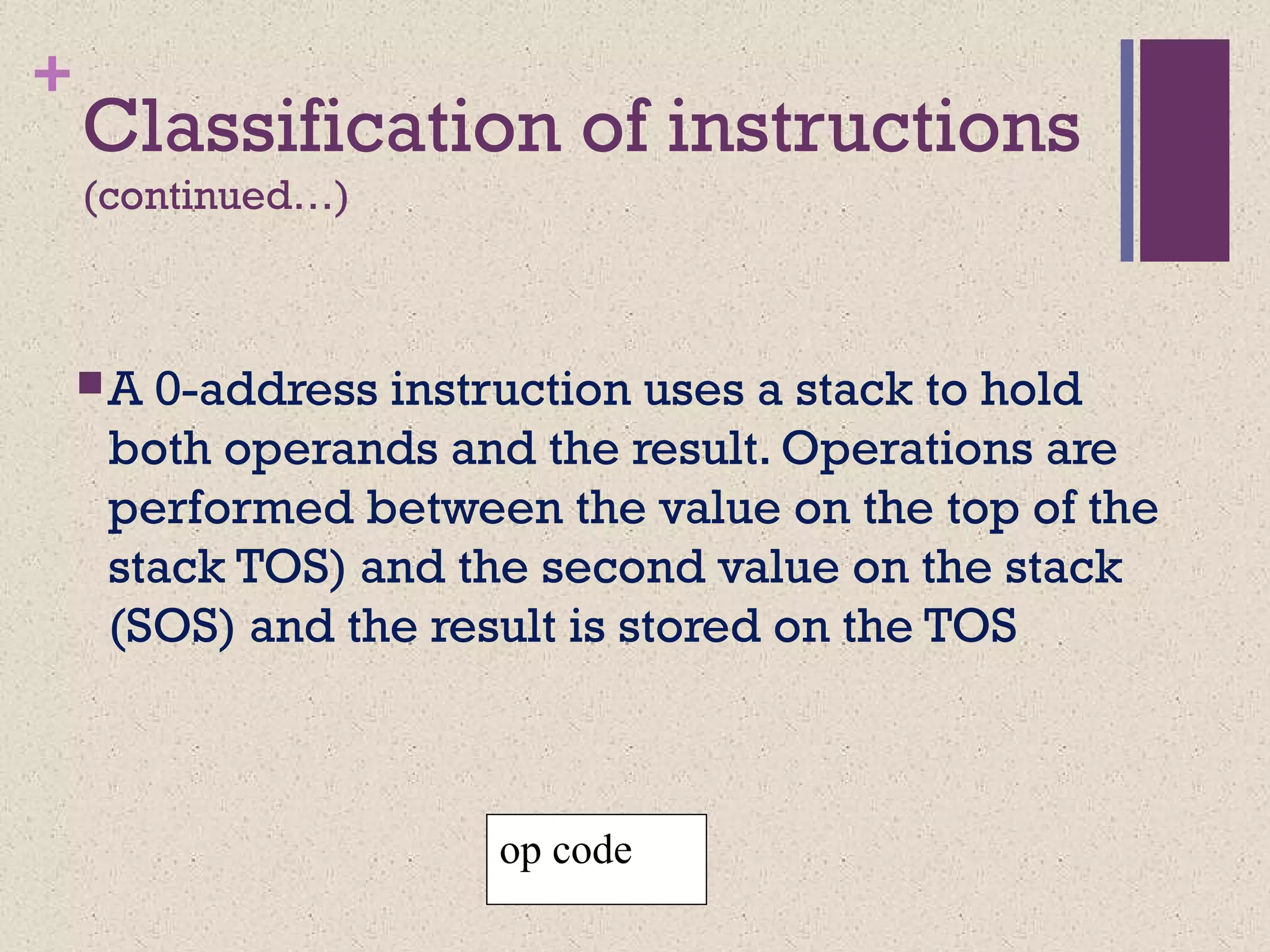 +
Classification of instructions
(continued…)
A 0-address instruction uses a stack to hold
both operands and the result. Operations are
performed between the value on the top of the
stack TOS) and the second value on the stack
(SOS) and the result is stored on the TOS
op code
 