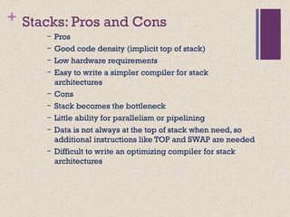 + Stacks: Pros and Cons
– Pros
– Good code density (implicit top of stack)
– Low hardware requirements
– Easy to write a simpler compiler for stack
architectures
– Cons
– Stack becomes the bottleneck
– Little ability for parallelism or pipelining
– Data is not always at the top of stack when need, so
additional instructions like TOP and SWAP are needed
– Difficult to write an optimizing compiler for stack
architectures
 