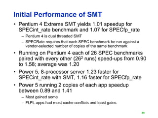 29
Initial Performance of SMT
• Pentium 4 Extreme SMT yields 1.01 speedup for
SPECint_rate benchmark and 1.07 for SPECfp_r...