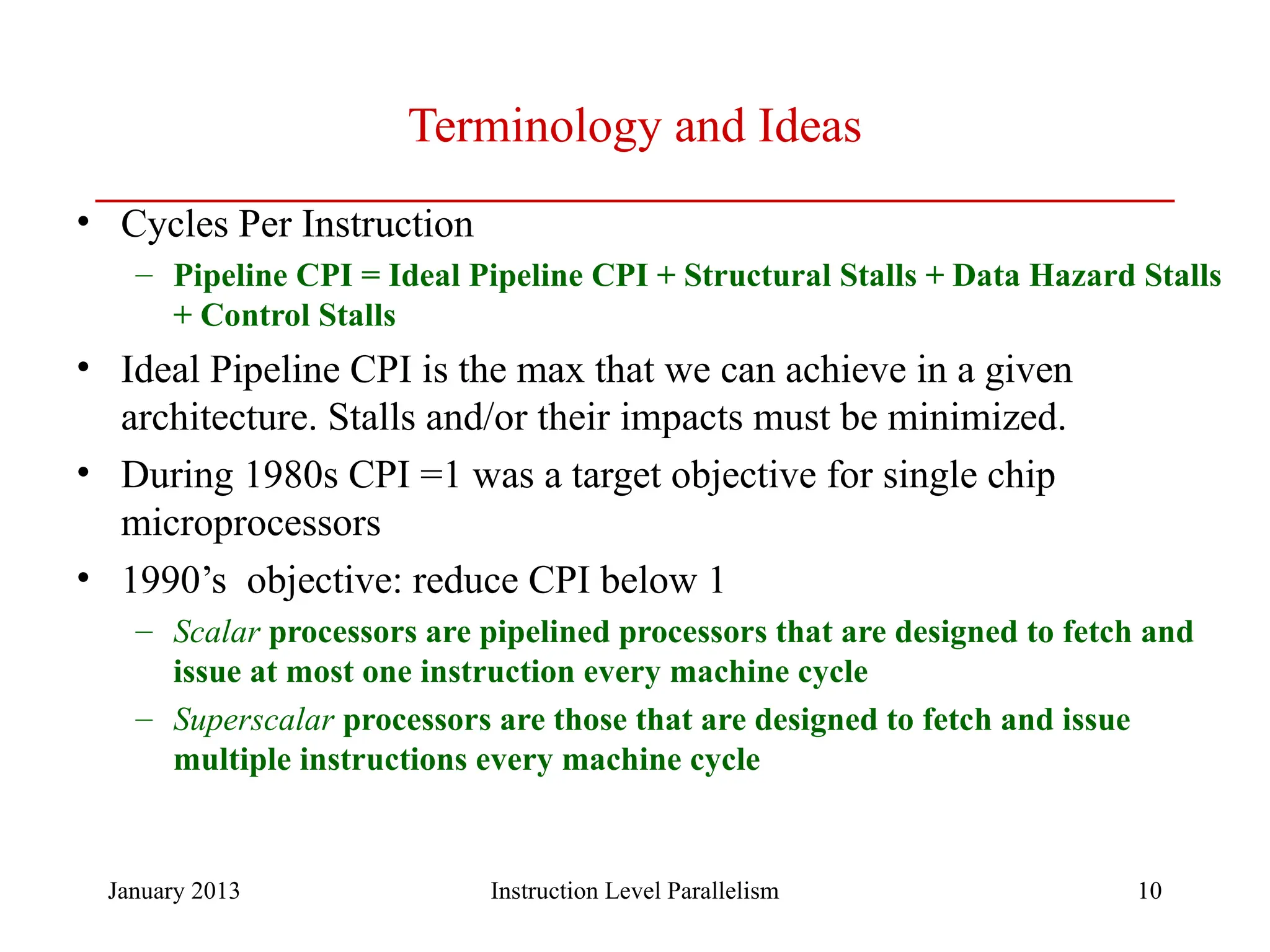 January 2013 10 Terminology and Ideas • Cycles Per Instruction – Pipeline CPI = Ideal Pipeline CPI + Structural Stalls + Data Hazard Stalls + Control Stalls • Ideal Pipeline CPI is the max that we can achieve in a given architecture. Stalls and/or their impacts must be minimized. • During 1980s CPI =1 was a target objective for single chip microprocessors • 1990’s objective: reduce CPI below 1 – Scalar processors are pipelined processors that are designed to fetch and issue at most one instruction every machine cycle – Superscalar processors are those that are designed to fetch and issue multiple instructions every machine cycle Instruction Level Parallelism 