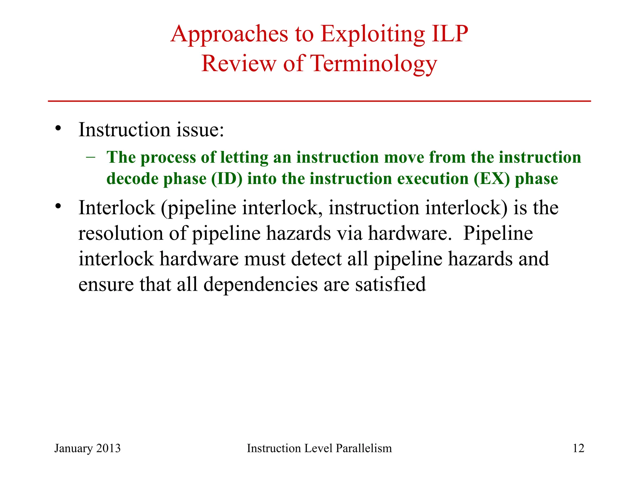 January 2013 12 Approaches to Exploiting ILP Review of Terminology • Instruction issue: – The process of letting an instruction move from the instruction decode phase (ID) into the instruction execution (EX) phase • Interlock (pipeline interlock, instruction interlock) is the resolution of pipeline hazards via hardware. Pipeline interlock hardware must detect all pipeline hazards and ensure that all dependencies are satisfied Instruction Level Parallelism 