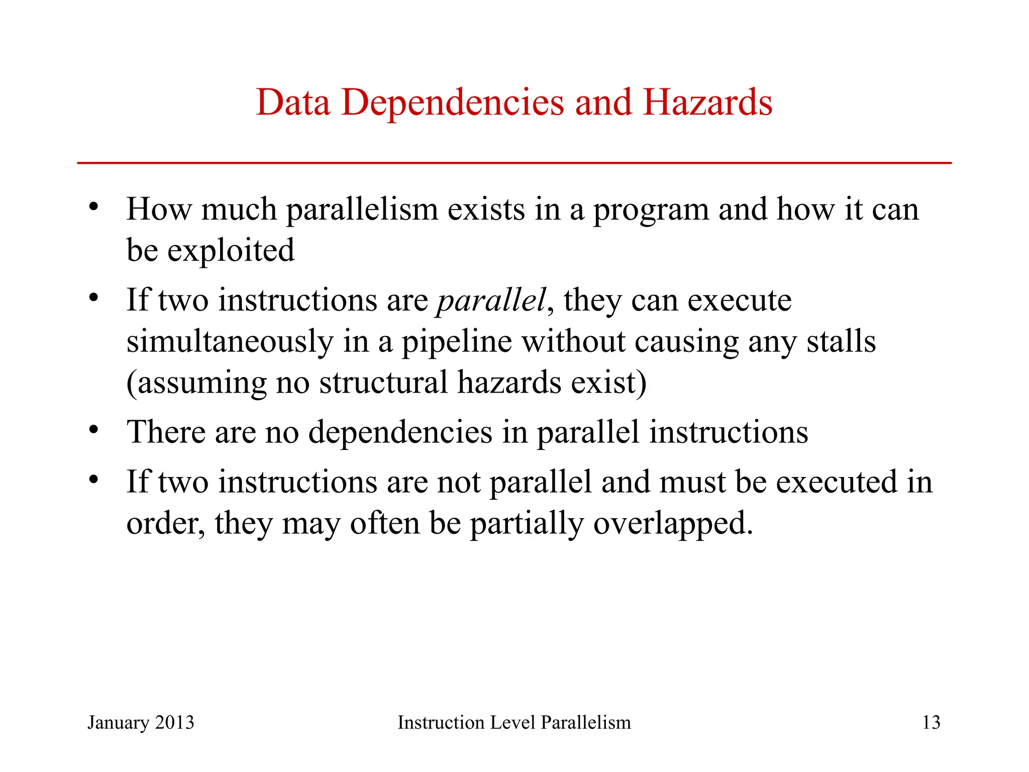 January 2013 13 Data Dependencies and Hazards • How much parallelism exists in a program and how it can be exploited • If two instructions are parallel, they can execute simultaneously in a pipeline without causing any stalls (assuming no structural hazards exist) • There are no dependencies in parallel instructions • If two instructions are not parallel and must be executed in order, they may often be partially overlapped. Instruction Level Parallelism 