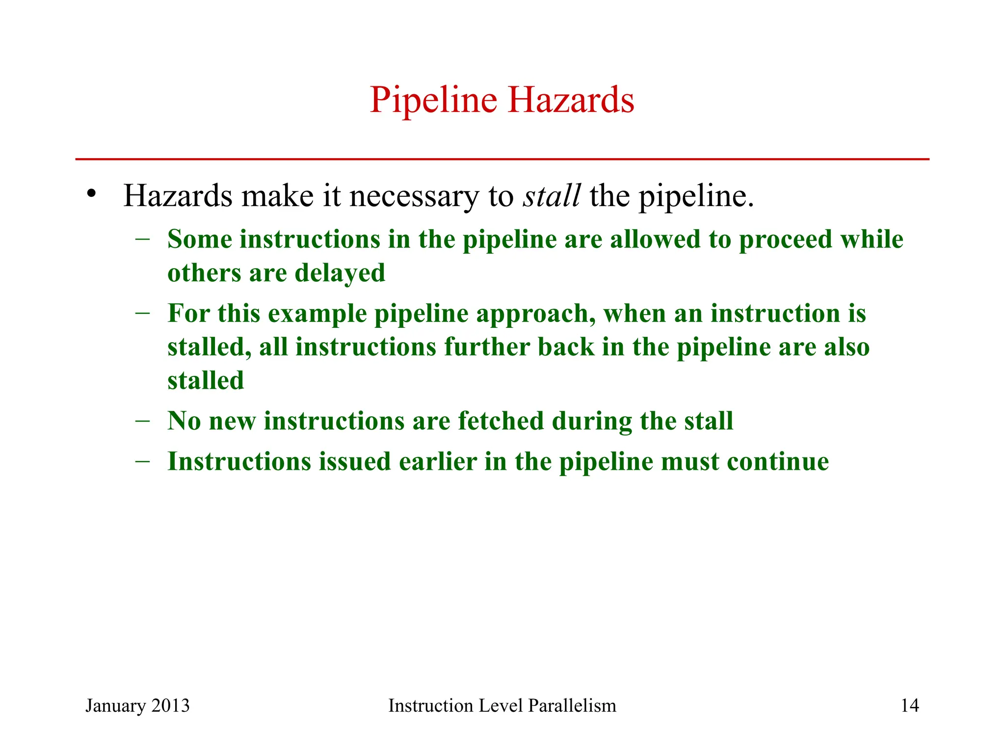 January 2013 14 Pipeline Hazards • Hazards make it necessary to stall the pipeline. – Some instructions in the pipeline are allowed to proceed while others are delayed – For this example pipeline approach, when an instruction is stalled, all instructions further back in the pipeline are also stalled – No new instructions are fetched during the stall – Instructions issued earlier in the pipeline must continue Instruction Level Parallelism 
