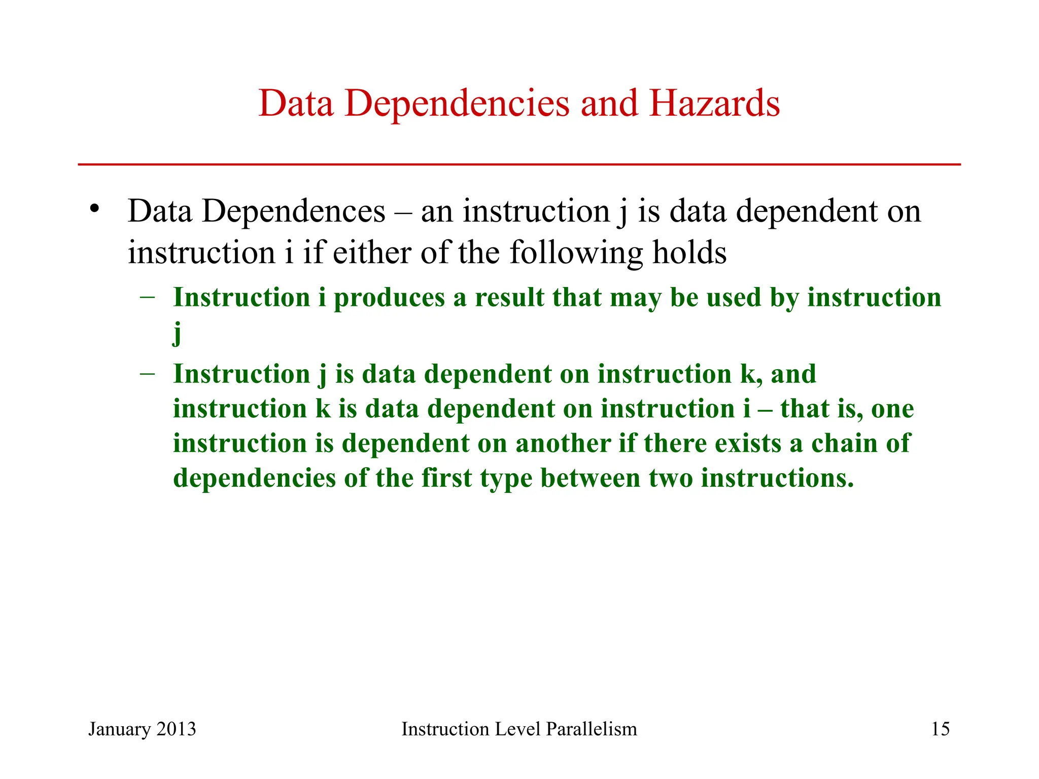 January 2013 15 Data Dependencies and Hazards • Data Dependences – an instruction j is data dependent on instruction i if either of the following holds – Instruction i produces a result that may be used by instruction j – Instruction j is data dependent on instruction k, and instruction k is data dependent on instruction i – that is, one instruction is dependent on another if there exists a chain of dependencies of the first type between two instructions. Instruction Level Parallelism 