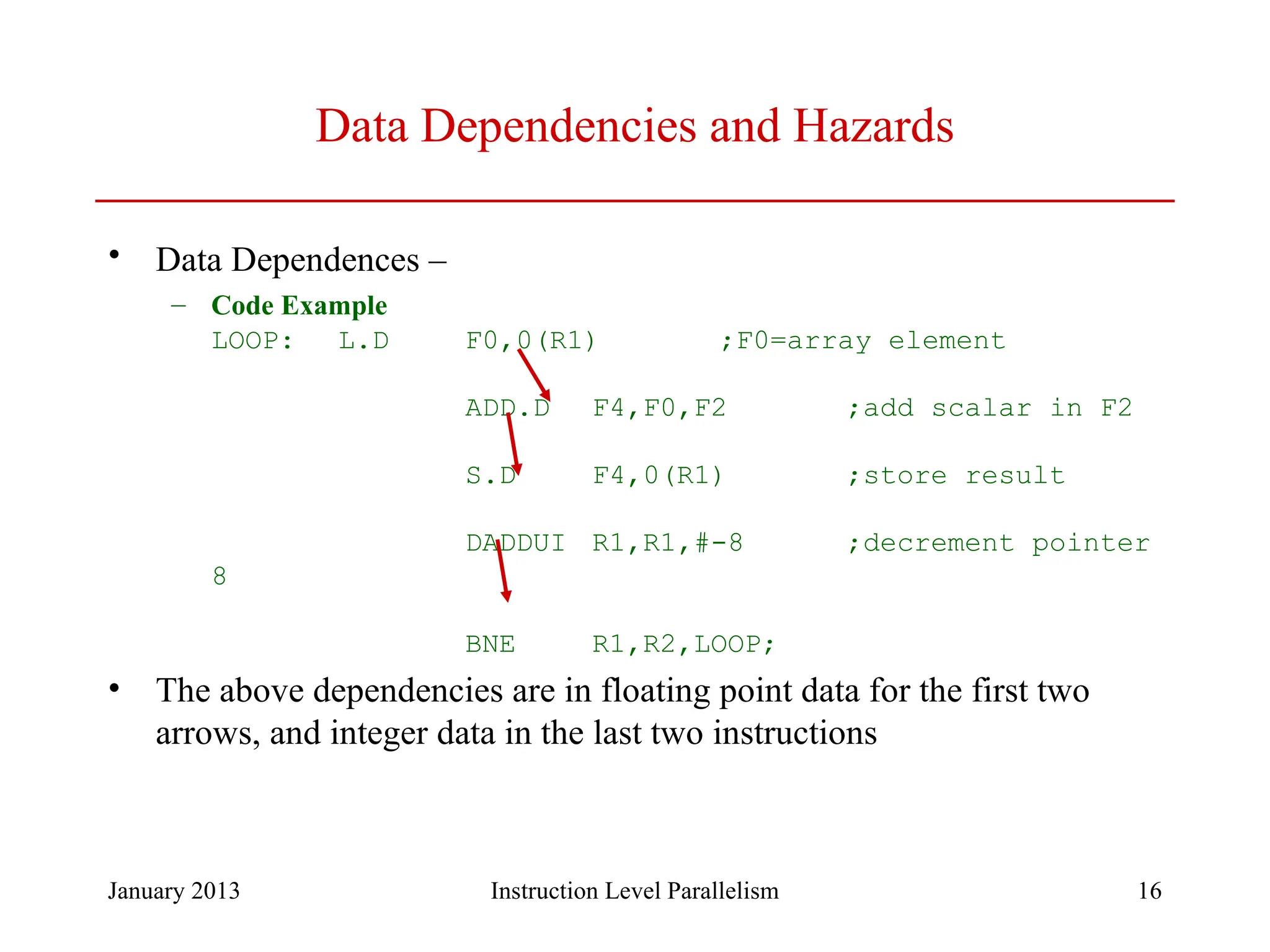 January 2013 16 Data Dependencies and Hazards • Data Dependences – – Code Example LOOP: L.D F0,0(R1) ;F0=array element ADD.D F4,F0,F2 ;add scalar in F2 S.D F4,0(R1) ;store result DADDUI R1,R1,#-8 ;decrement pointer 8 BNE R1,R2,LOOP; • The above dependencies are in floating point data for the first two arrows, and integer data in the last two instructions Instruction Level Parallelism 