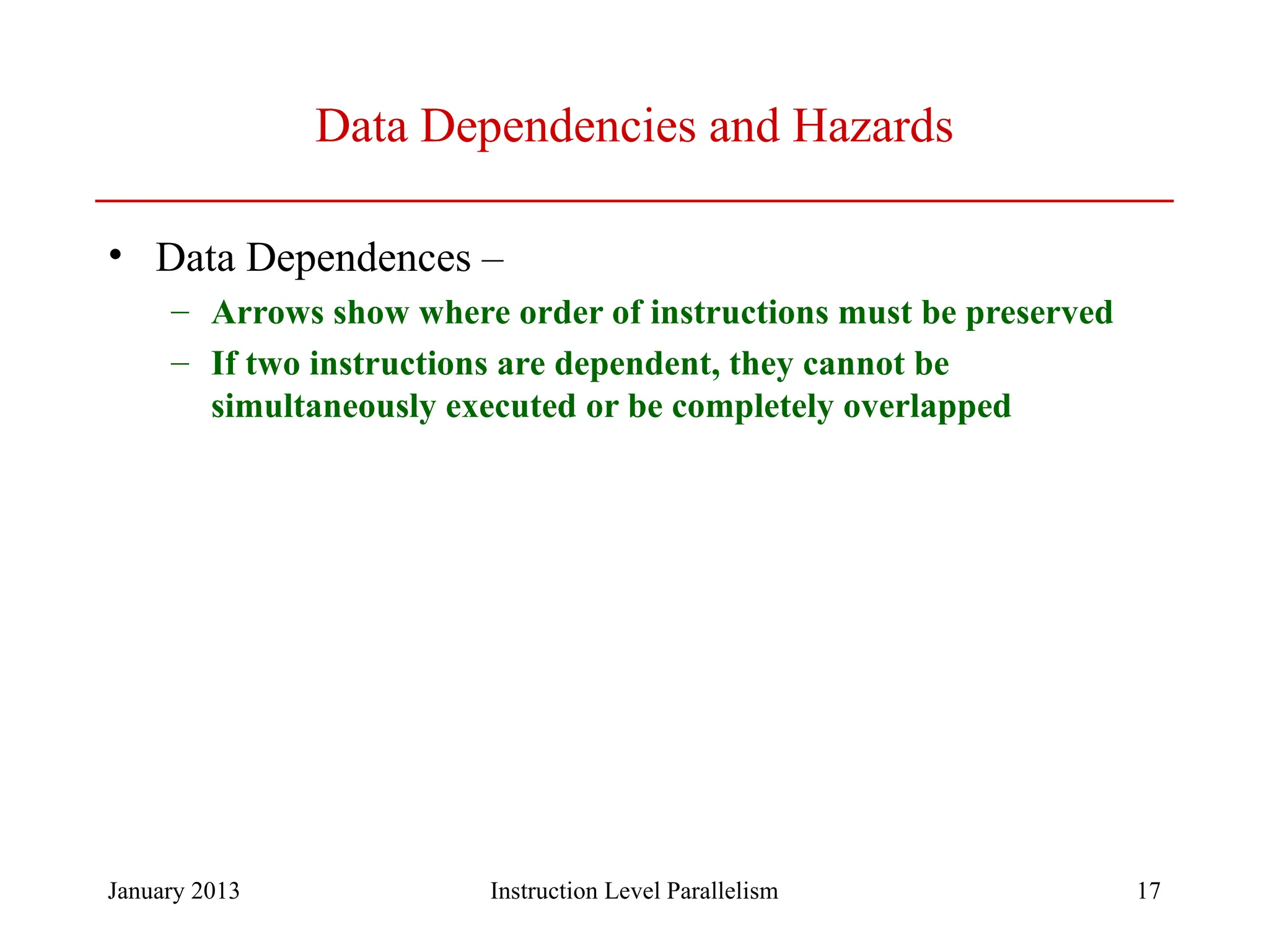January 2013 17 Data Dependencies and Hazards • Data Dependences – – Arrows show where order of instructions must be preserved – If two instructions are dependent, they cannot be simultaneously executed or be completely overlapped Instruction Level Parallelism 