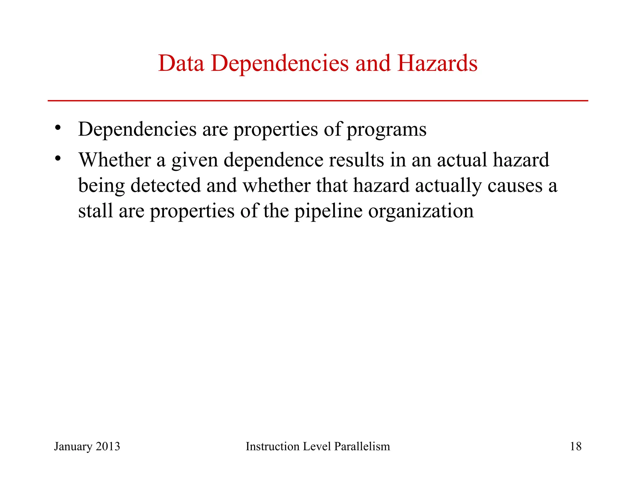 January 2013 18 Data Dependencies and Hazards • Dependencies are properties of programs • Whether a given dependence results in an actual hazard being detected and whether that hazard actually causes a stall are properties of the pipeline organization Instruction Level Parallelism 