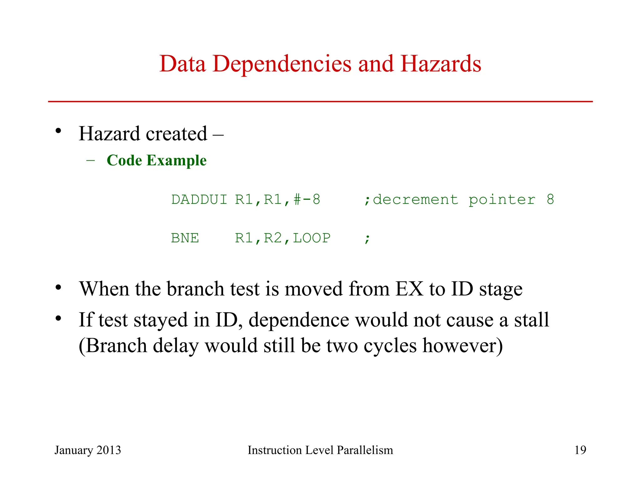 January 2013 19 Data Dependencies and Hazards • Hazard created – – Code Example DADDUI R1,R1,#-8 ;decrement pointer 8 BNE R1,R2,LOOP ; • When the branch test is moved from EX to ID stage • If test stayed in ID, dependence would not cause a stall (Branch delay would still be two cycles however) Instruction Level Parallelism 