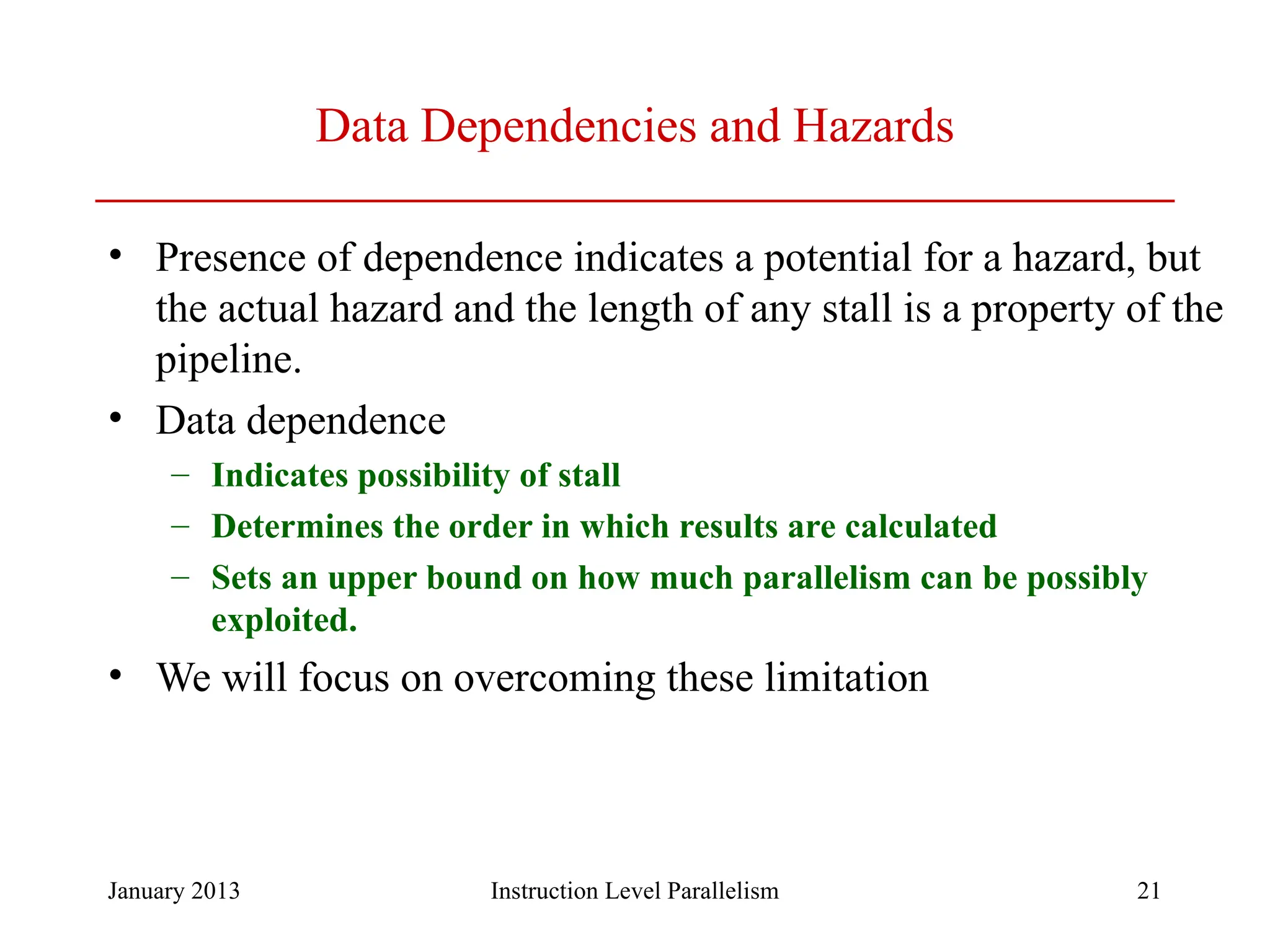 January 2013 21 Data Dependencies and Hazards • Presence of dependence indicates a potential for a hazard, but the actual hazard and the length of any stall is a property of the pipeline. • Data dependence – Indicates possibility of stall – Determines the order in which results are calculated – Sets an upper bound on how much parallelism can be possibly exploited. • We will focus on overcoming these limitation Instruction Level Parallelism 
