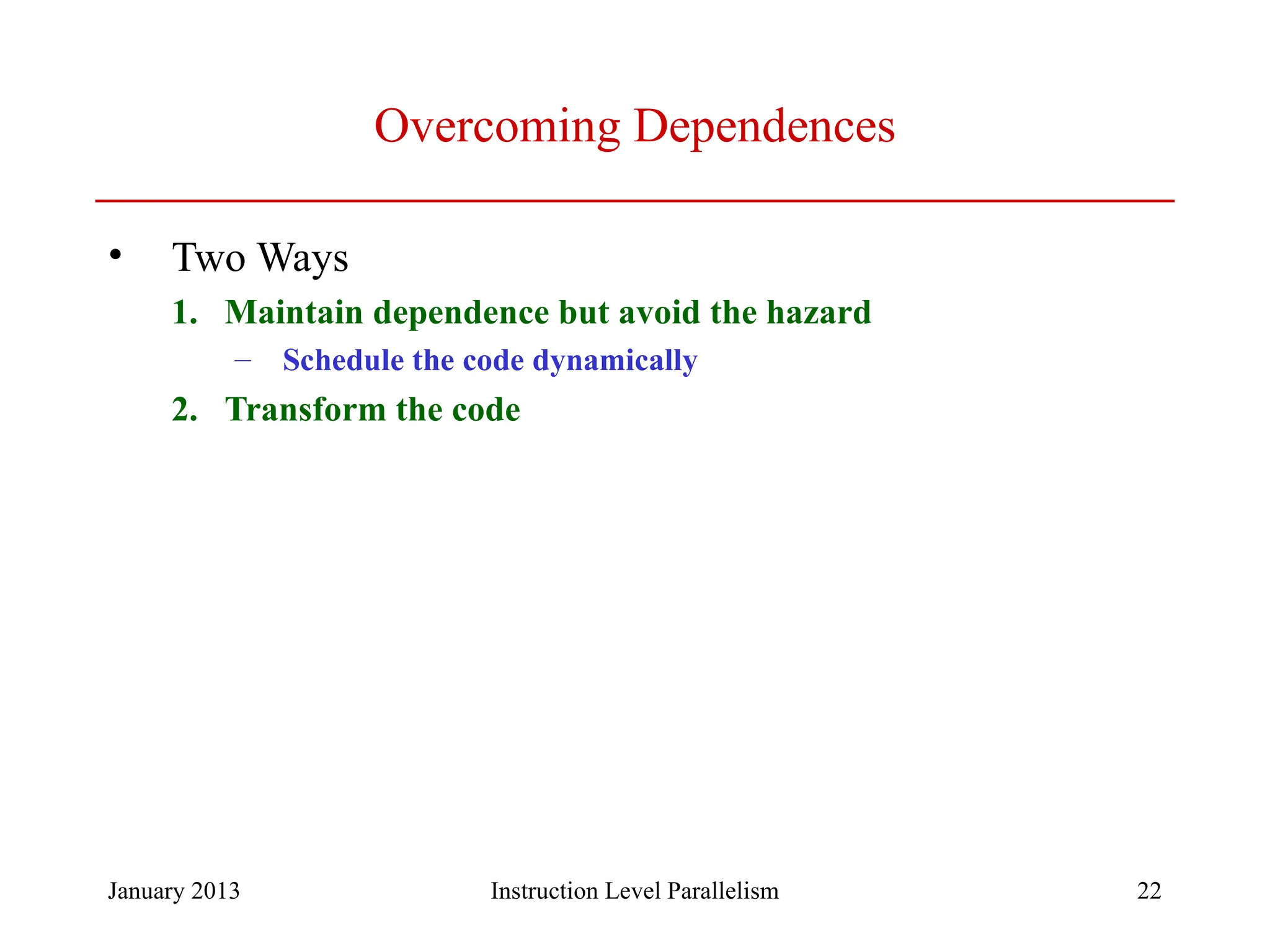 January 2013 22 Overcoming Dependences • Two Ways 1. Maintain dependence but avoid the hazard – Schedule the code dynamically 2. Transform the code Instruction Level Parallelism 