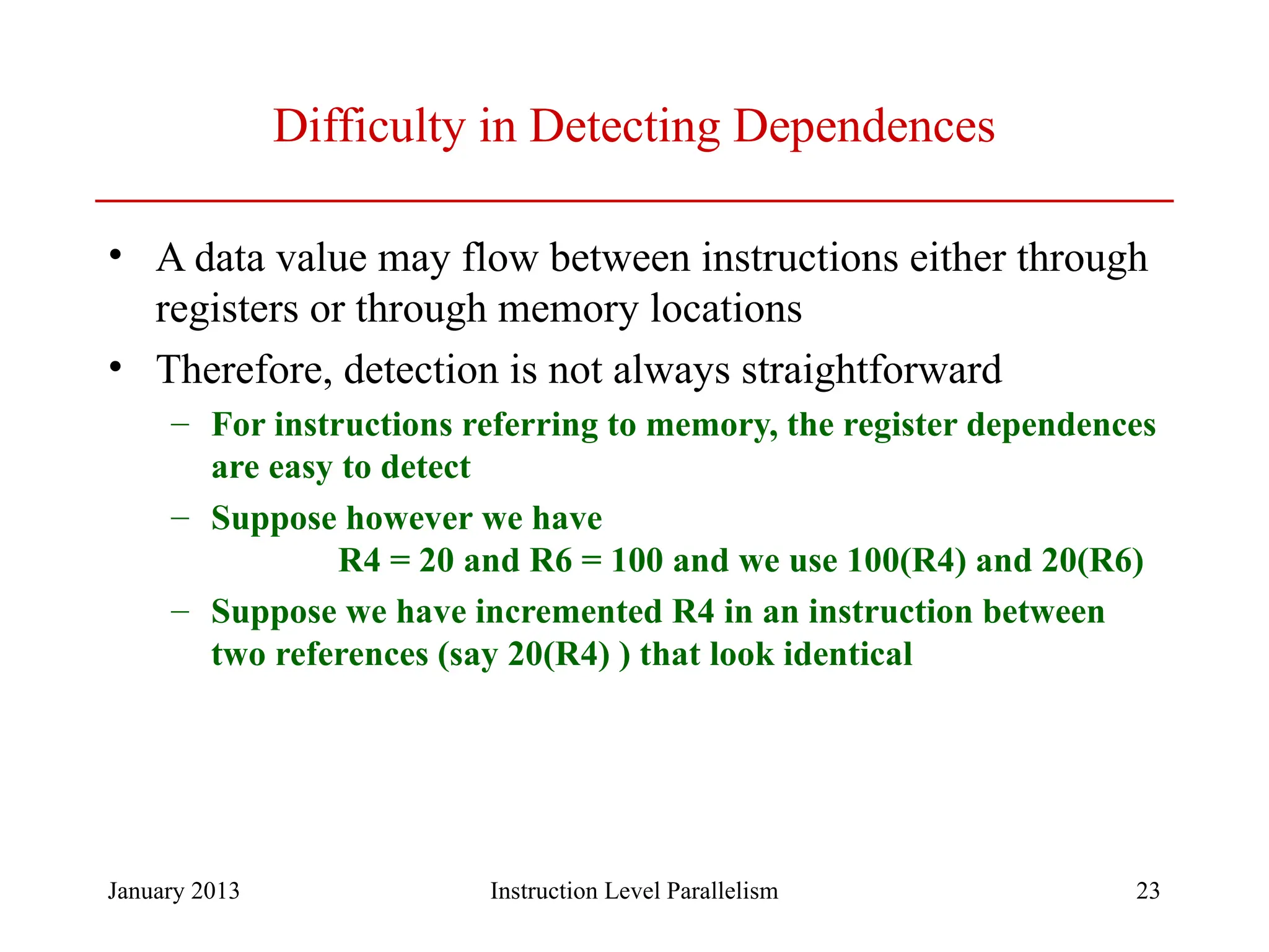 January 2013 23 Difficulty in Detecting Dependences • A data value may flow between instructions either through registers or through memory locations • Therefore, detection is not always straightforward – For instructions referring to memory, the register dependences are easy to detect – Suppose however we have R4 = 20 and R6 = 100 and we use 100(R4) and 20(R6) – Suppose we have incremented R4 in an instruction between two references (say 20(R4) ) that look identical Instruction Level Parallelism 