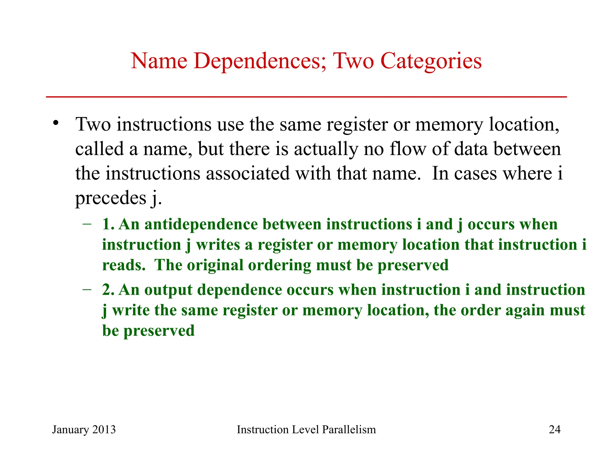 January 2013 24 Name Dependences; Two Categories • Two instructions use the same register or memory location, called a name, but there is actually no flow of data between the instructions associated with that name. In cases where i precedes j. – 1. An antidependence between instructions i and j occurs when instruction j writes a register or memory location that instruction i reads. The original ordering must be preserved – 2. An output dependence occurs when instruction i and instruction j write the same register or memory location, the order again must be preserved Instruction Level Parallelism 