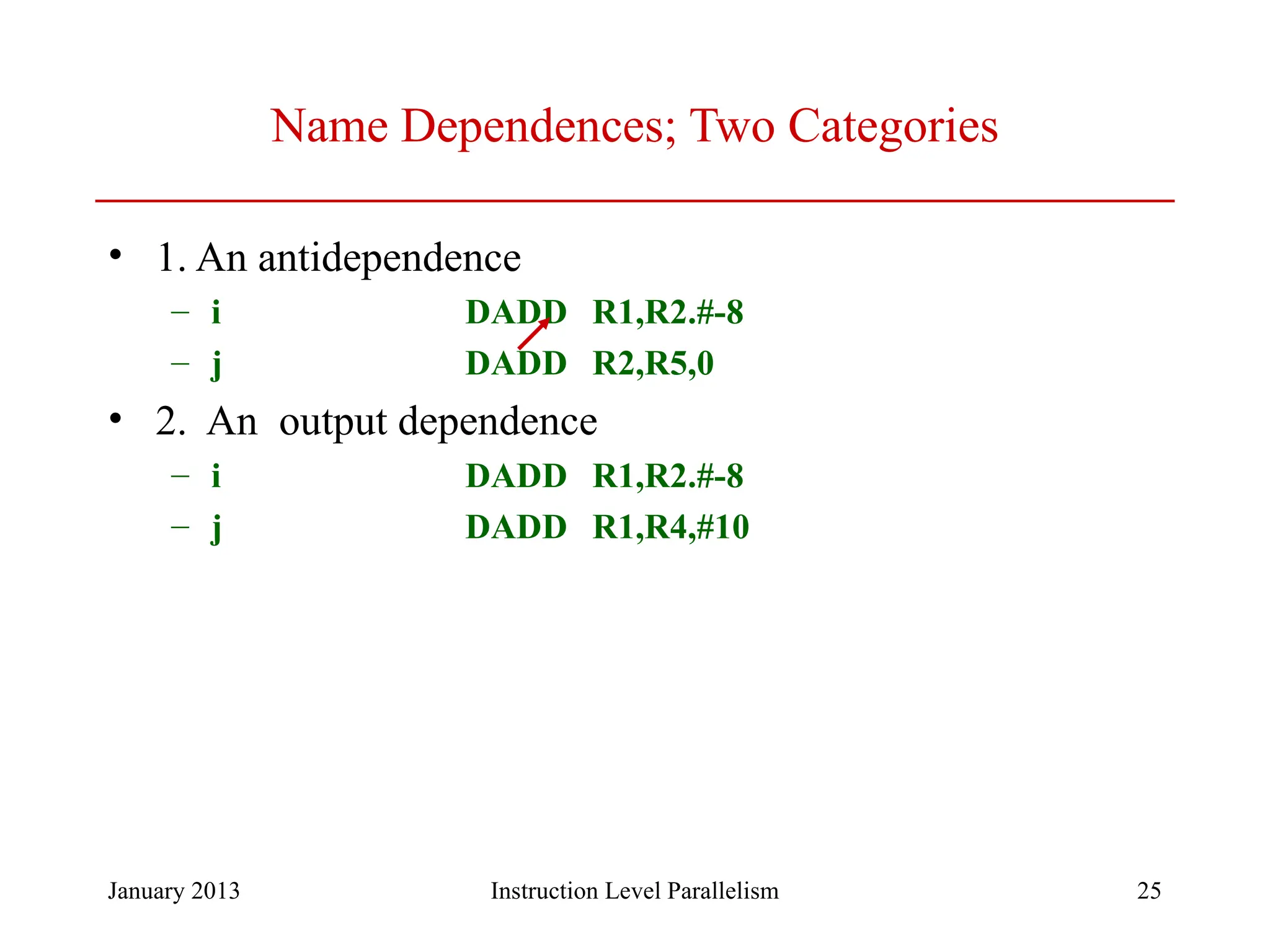 January 2013 25 Name Dependences; Two Categories • 1. An antidependence – i DADD R1,R2.#-8 – j DADD R2,R5,0 • 2. An output dependence – i DADD R1,R2.#-8 – j DADD R1,R4,#10 Instruction Level Parallelism 