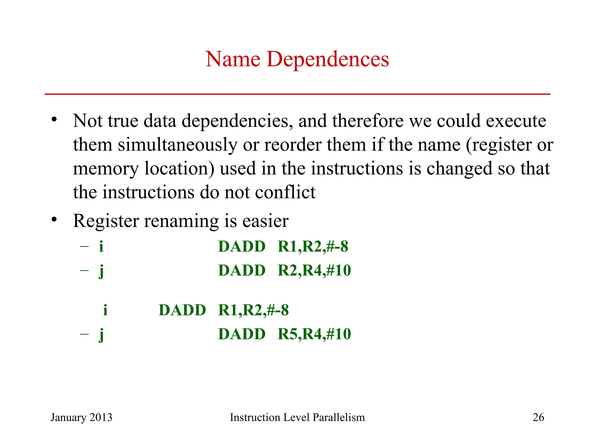 January 2013 26 Name Dependences • Not true data dependencies, and therefore we could execute them simultaneously or reorder them if the name (register or memory location) used in the instructions is changed so that the instructions do not conflict • Register renaming is easier – i DADD R1,R2,#-8 – j DADD R2,R4,#10 i DADD R1,R2,#-8 – j DADD R5,R4,#10 Instruction Level Parallelism 