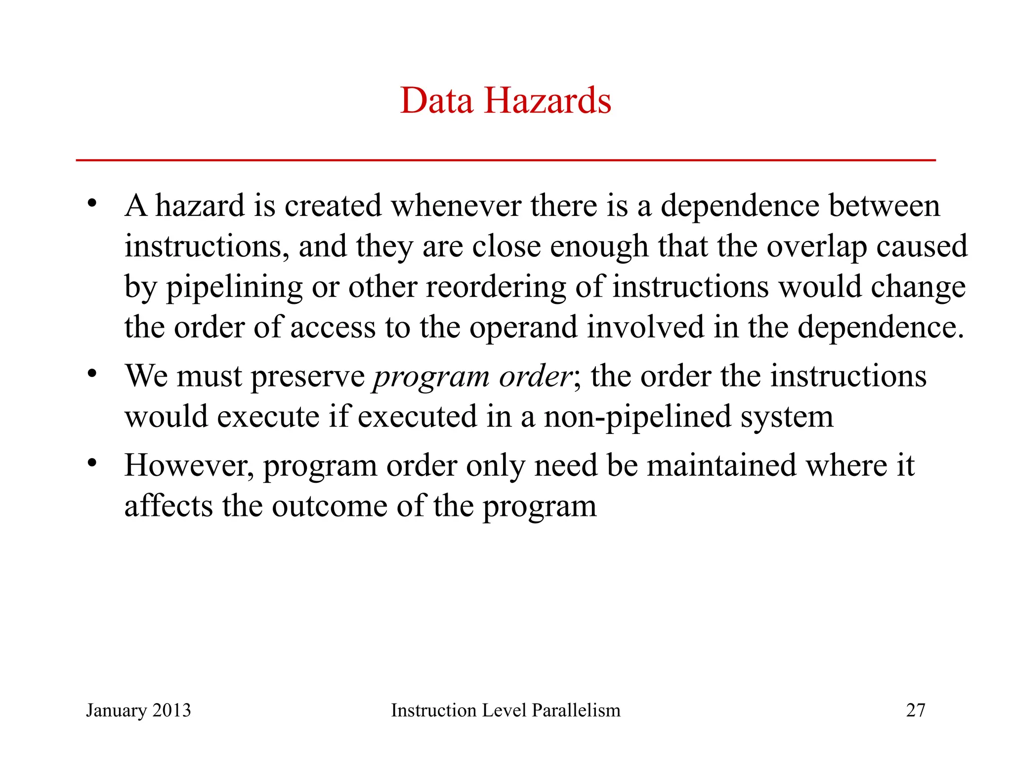 January 2013 27 Data Hazards • A hazard is created whenever there is a dependence between instructions, and they are close enough that the overlap caused by pipelining or other reordering of instructions would change the order of access to the operand involved in the dependence. • We must preserve program order; the order the instructions would execute if executed in a non-pipelined system • However, program order only need be maintained where it affects the outcome of the program Instruction Level Parallelism 