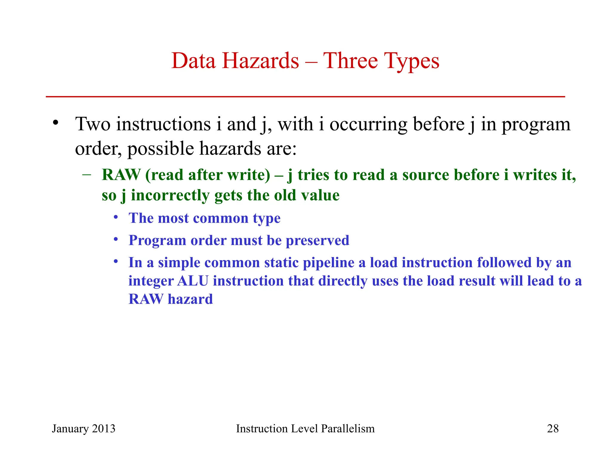 January 2013 28 Data Hazards – Three Types • Two instructions i and j, with i occurring before j in program order, possible hazards are: – RAW (read after write) – j tries to read a source before i writes it, so j incorrectly gets the old value • The most common type • Program order must be preserved • In a simple common static pipeline a load instruction followed by an integer ALU instruction that directly uses the load result will lead to a RAW hazard Instruction Level Parallelism 