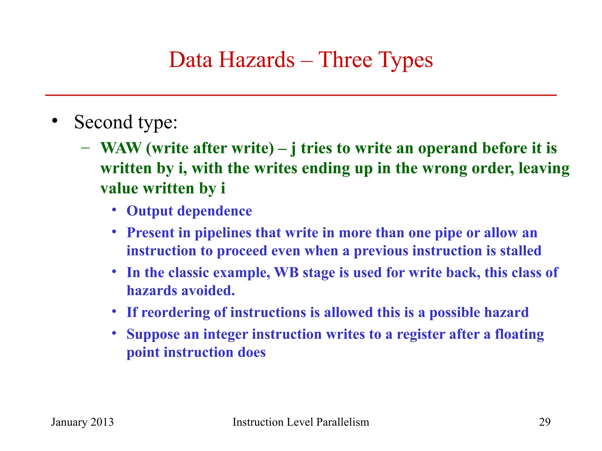January 2013 29 Data Hazards – Three Types • Second type: – WAW (write after write) – j tries to write an operand before it is written by i, with the writes ending up in the wrong order, leaving value written by i • Output dependence • Present in pipelines that write in more than one pipe or allow an instruction to proceed even when a previous instruction is stalled • In the classic example, WB stage is used for write back, this class of hazards avoided. • If reordering of instructions is allowed this is a possible hazard • Suppose an integer instruction writes to a register after a floating point instruction does Instruction Level Parallelism 