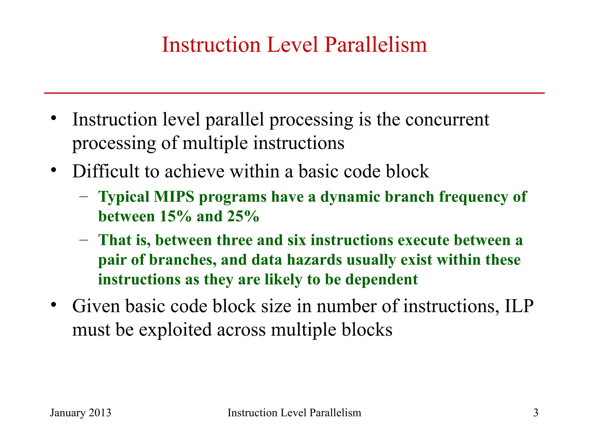 January 2013 3 Instruction Level Parallelism • Instruction level parallel processing is the concurrent processing of multiple instructions • Difficult to achieve within a basic code block – Typical MIPS programs have a dynamic branch frequency of between 15% and 25% – That is, between three and six instructions execute between a pair of branches, and data hazards usually exist within these instructions as they are likely to be dependent • Given basic code block size in number of instructions, ILP must be exploited across multiple blocks Instruction Level Parallelism 