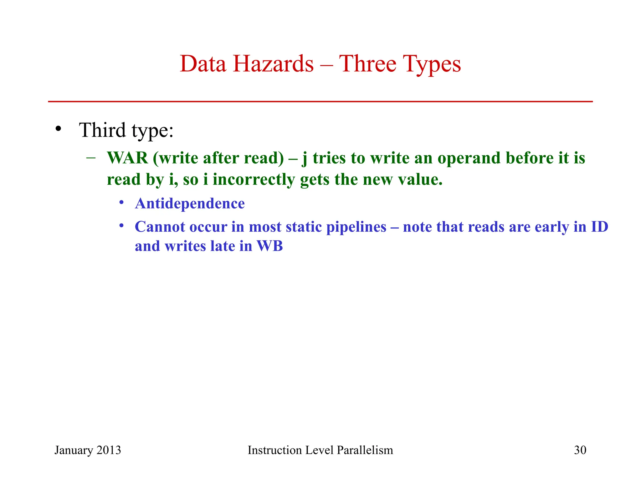 January 2013 30 Data Hazards – Three Types • Third type: – WAR (write after read) – j tries to write an operand before it is read by i, so i incorrectly gets the new value. • Antidependence • Cannot occur in most static pipelines – note that reads are early in ID and writes late in WB Instruction Level Parallelism 