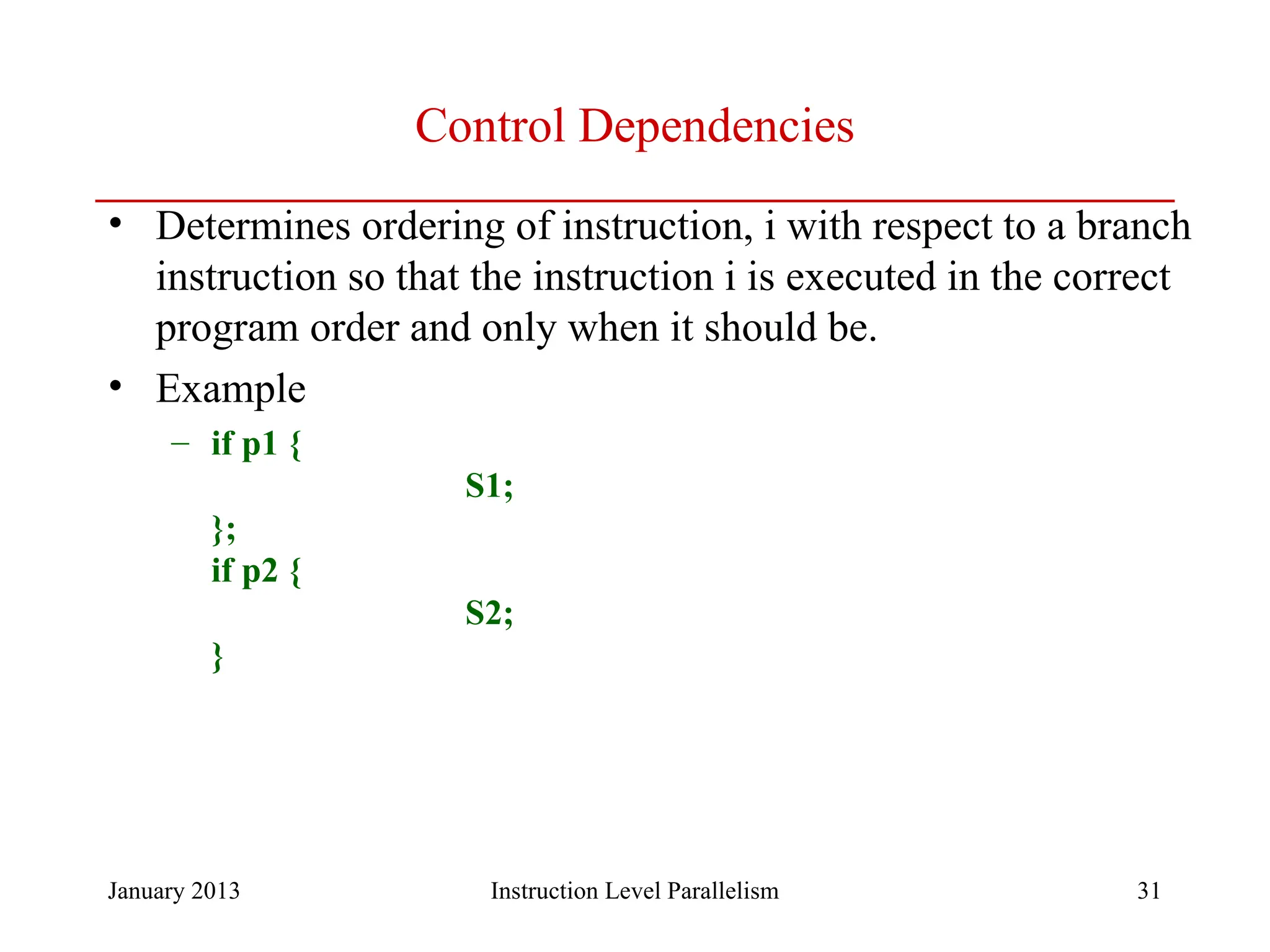 January 2013 31 Control Dependencies • Determines ordering of instruction, i with respect to a branch instruction so that the instruction i is executed in the correct program order and only when it should be. • Example – if p1 { S1; }; if p2 { S2; } Instruction Level Parallelism 