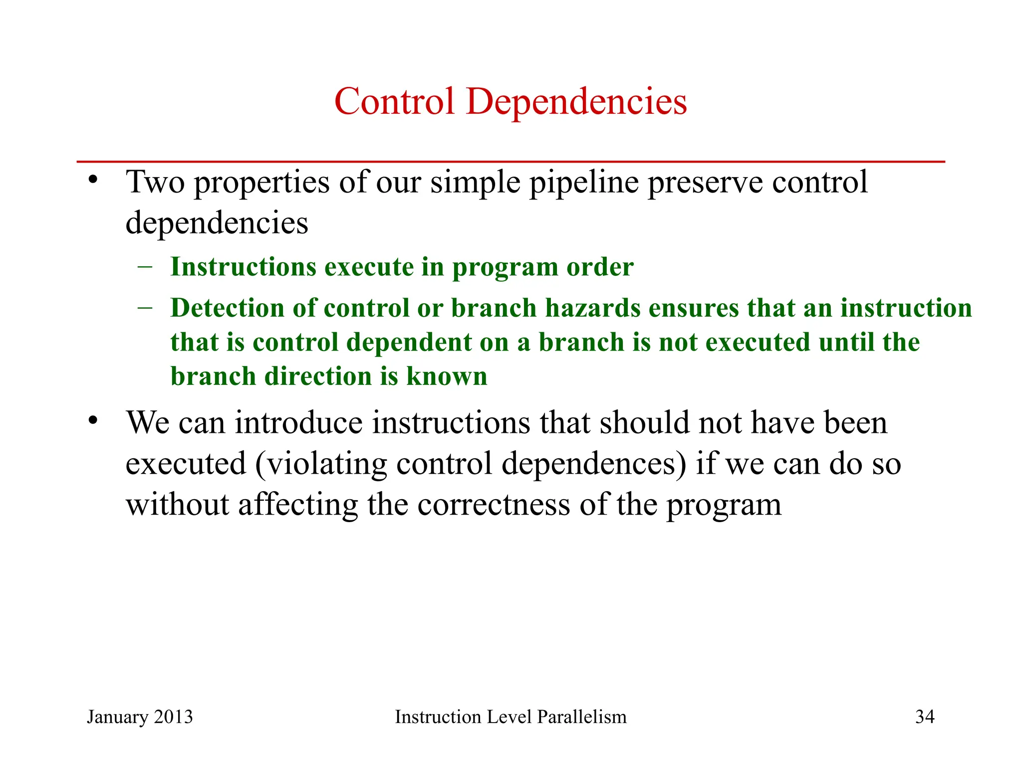 January 2013 34 Control Dependencies • Two properties of our simple pipeline preserve control dependencies – Instructions execute in program order – Detection of control or branch hazards ensures that an instruction that is control dependent on a branch is not executed until the branch direction is known • We can introduce instructions that should not have been executed (violating control dependences) if we can do so without affecting the correctness of the program Instruction Level Parallelism 