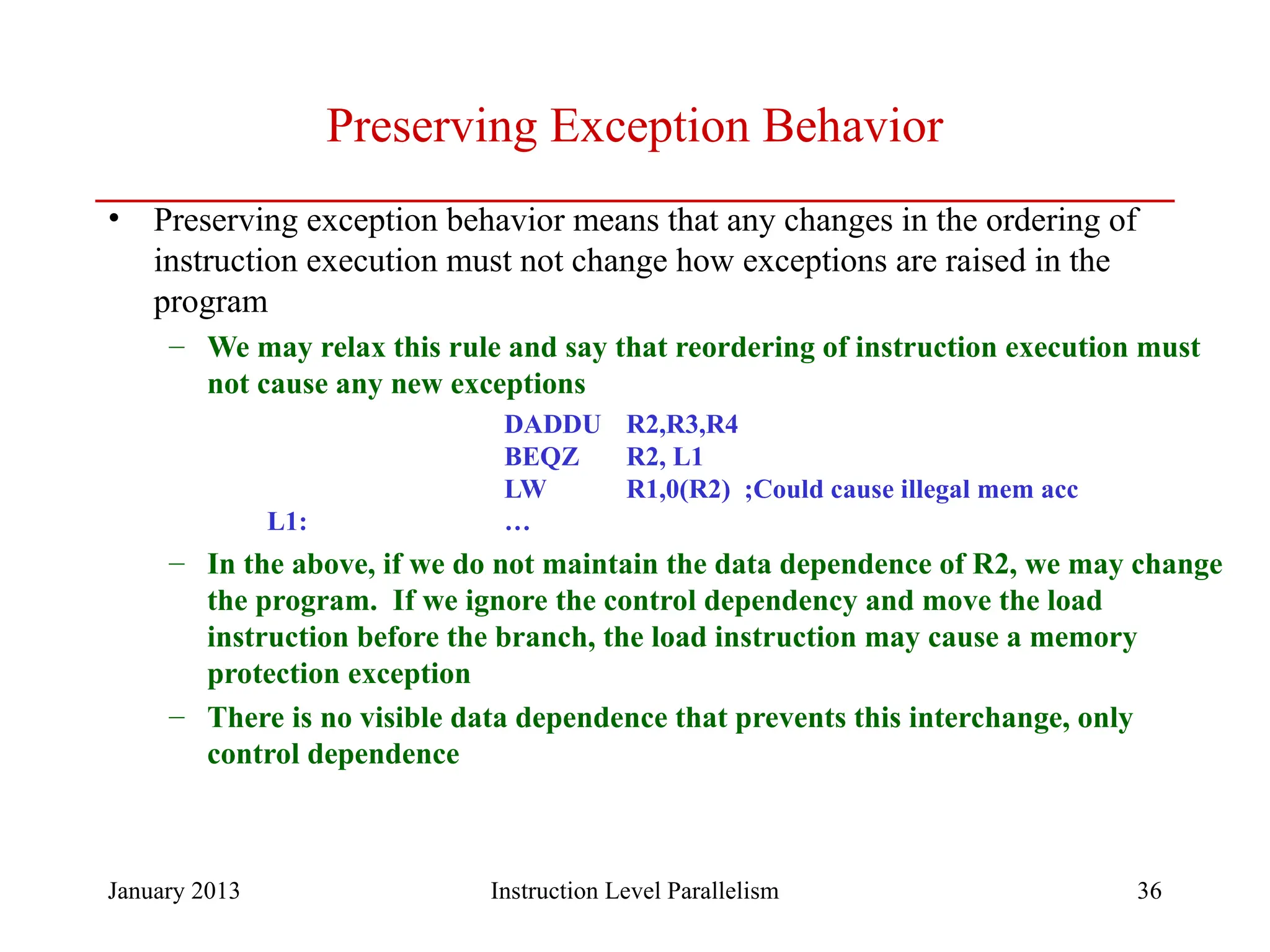 January 2013 36 Preserving Exception Behavior • Preserving exception behavior means that any changes in the ordering of instruction execution must not change how exceptions are raised in the program – We may relax this rule and say that reordering of instruction execution must not cause any new exceptions DADDU R2,R3,R4 BEQZ R2, L1 LW R1,0(R2) ;Could cause illegal mem acc L1: … – In the above, if we do not maintain the data dependence of R2, we may change the program. If we ignore the control dependency and move the load instruction before the branch, the load instruction may cause a memory protection exception – There is no visible data dependence that prevents this interchange, only control dependence Instruction Level Parallelism 
