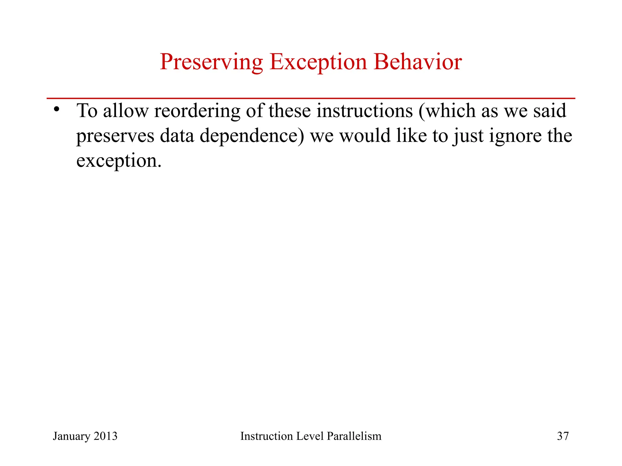 January 2013 37 Preserving Exception Behavior • To allow reordering of these instructions (which as we said preserves data dependence) we would like to just ignore the exception. Instruction Level Parallelism 