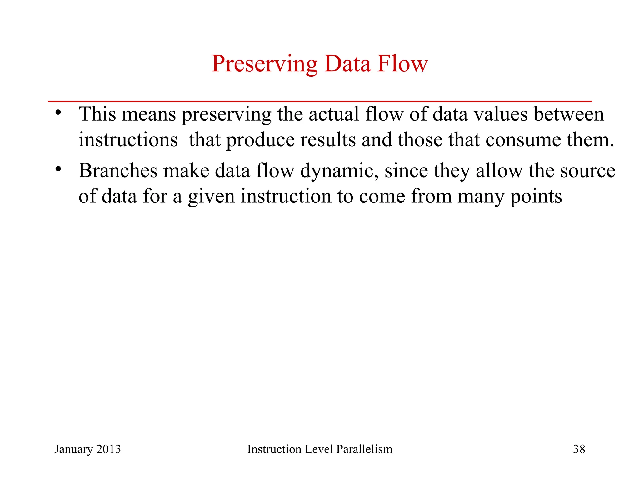 January 2013 38 Preserving Data Flow • This means preserving the actual flow of data values between instructions that produce results and those that consume them. • Branches make data flow dynamic, since they allow the source of data for a given instruction to come from many points Instruction Level Parallelism 