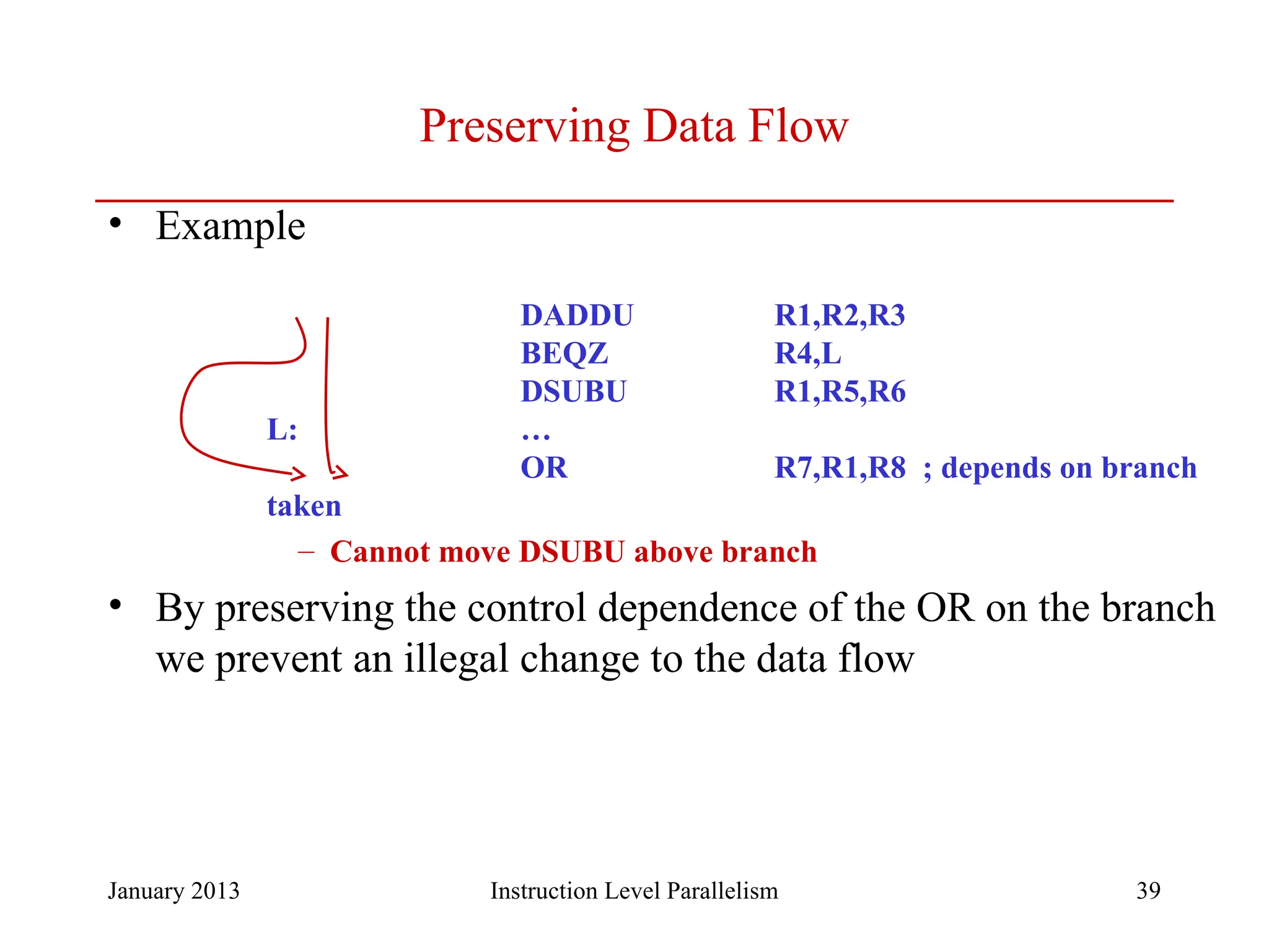 January 2013 39 Preserving Data Flow • Example DADDU R1,R2,R3 BEQZ R4,L DSUBU R1,R5,R6 L: … OR R7,R1,R8 ; depends on branch taken – Cannot move DSUBU above branch • By preserving the control dependence of the OR on the branch we prevent an illegal change to the data flow Instruction Level Parallelism 
