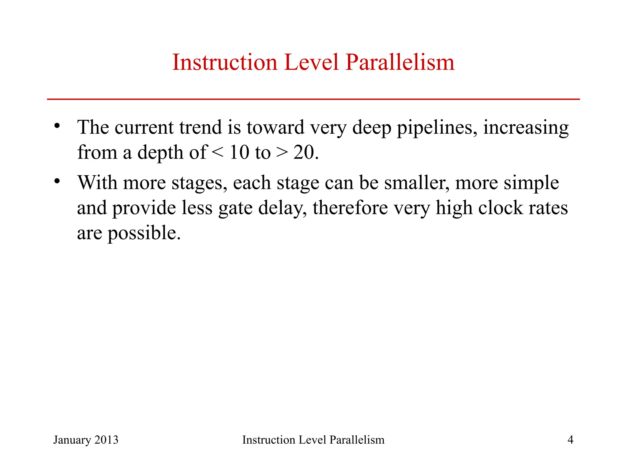 January 2013 4 Instruction Level Parallelism • The current trend is toward very deep pipelines, increasing from a depth of < 10 to > 20. • With more stages, each stage can be smaller, more simple and provide less gate delay, therefore very high clock rates are possible. Instruction Level Parallelism 
