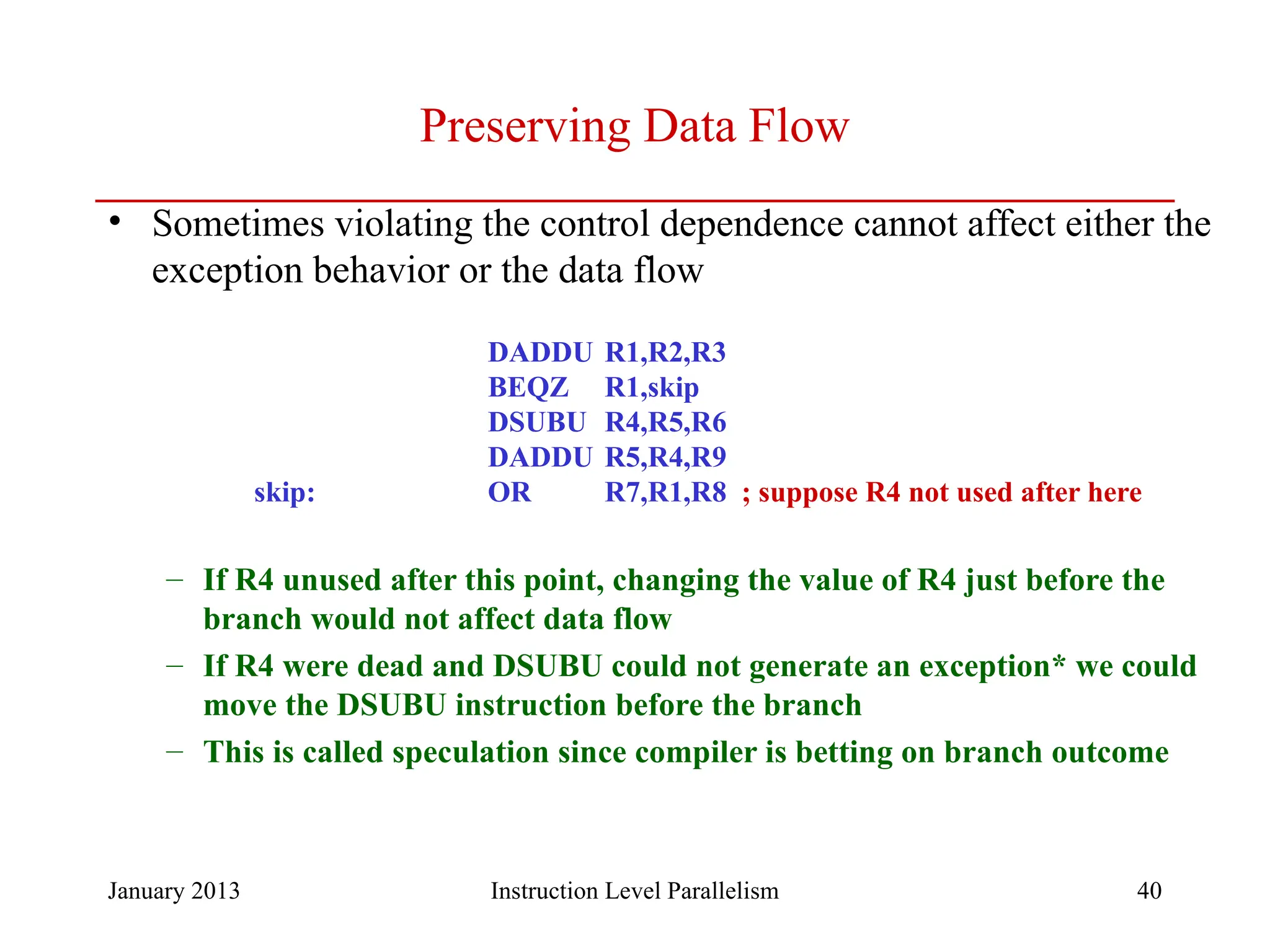 January 2013 40 Preserving Data Flow • Sometimes violating the control dependence cannot affect either the exception behavior or the data flow DADDU R1,R2,R3 BEQZ R1,skip DSUBU R4,R5,R6 DADDU R5,R4,R9 skip: OR R7,R1,R8 ; suppose R4 not used after here – If R4 unused after this point, changing the value of R4 just before the branch would not affect data flow – If R4 were dead and DSUBU could not generate an exception* we could move the DSUBU instruction before the branch – This is called speculation since compiler is betting on branch outcome Instruction Level Parallelism 