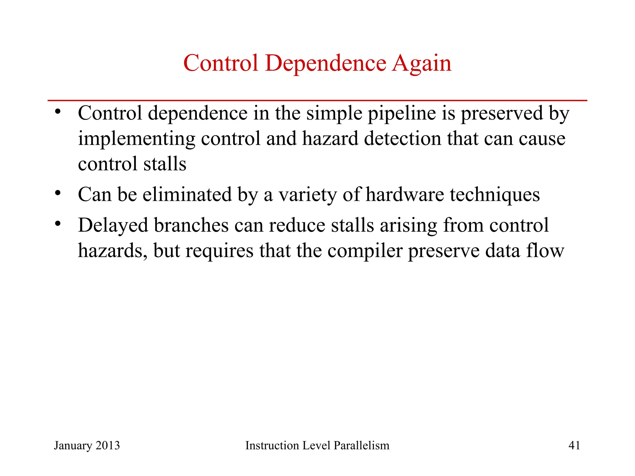 January 2013 41 Control Dependence Again • Control dependence in the simple pipeline is preserved by implementing control and hazard detection that can cause control stalls • Can be eliminated by a variety of hardware techniques • Delayed branches can reduce stalls arising from control hazards, but requires that the compiler preserve data flow Instruction Level Parallelism 
