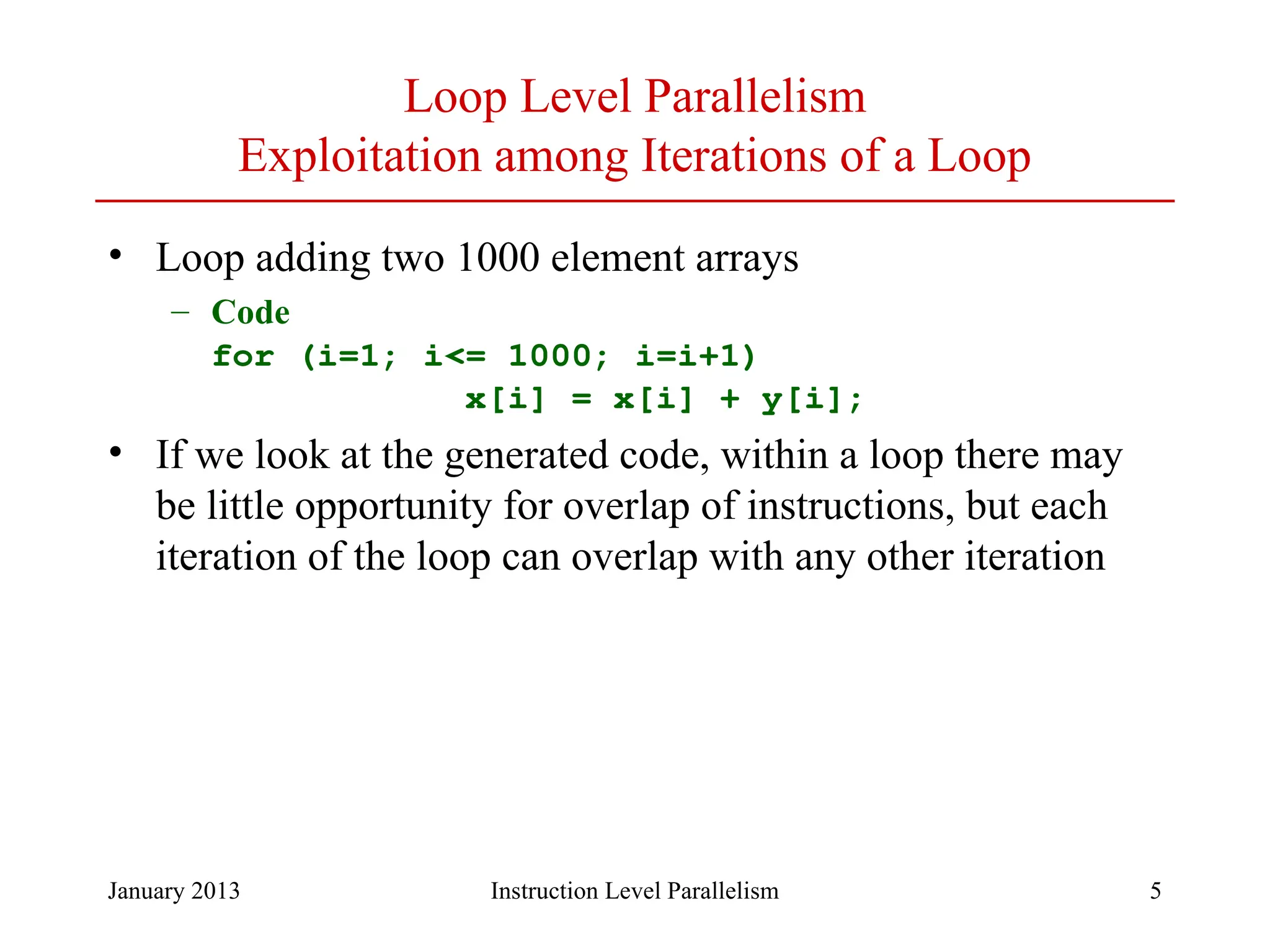 January 2013 5 Loop Level Parallelism Exploitation among Iterations of a Loop • Loop adding two 1000 element arrays – Code for (i=1; i<= 1000; i=i+1) x[i] = x[i] + y[i]; • If we look at the generated code, within a loop there may be little opportunity for overlap of instructions, but each iteration of the loop can overlap with any other iteration Instruction Level Parallelism 