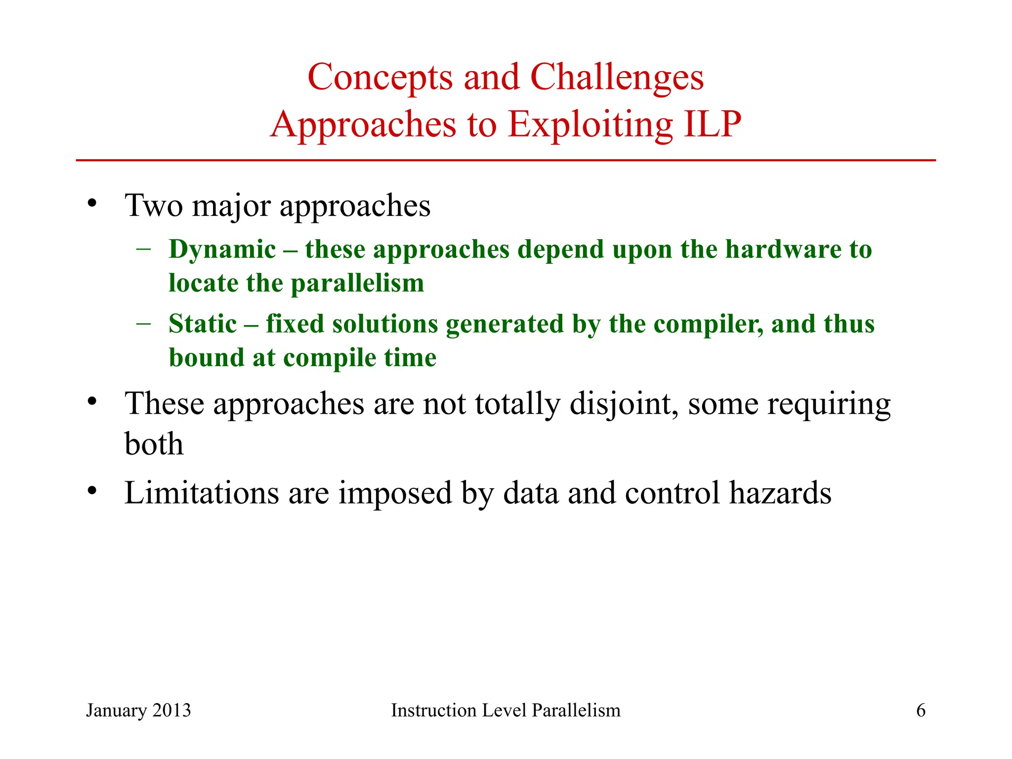 January 2013 6 Concepts and Challenges Approaches to Exploiting ILP • Two major approaches – Dynamic – these approaches depend upon the hardware to locate the parallelism – Static – fixed solutions generated by the compiler, and thus bound at compile time • These approaches are not totally disjoint, some requiring both • Limitations are imposed by data and control hazards Instruction Level Parallelism 