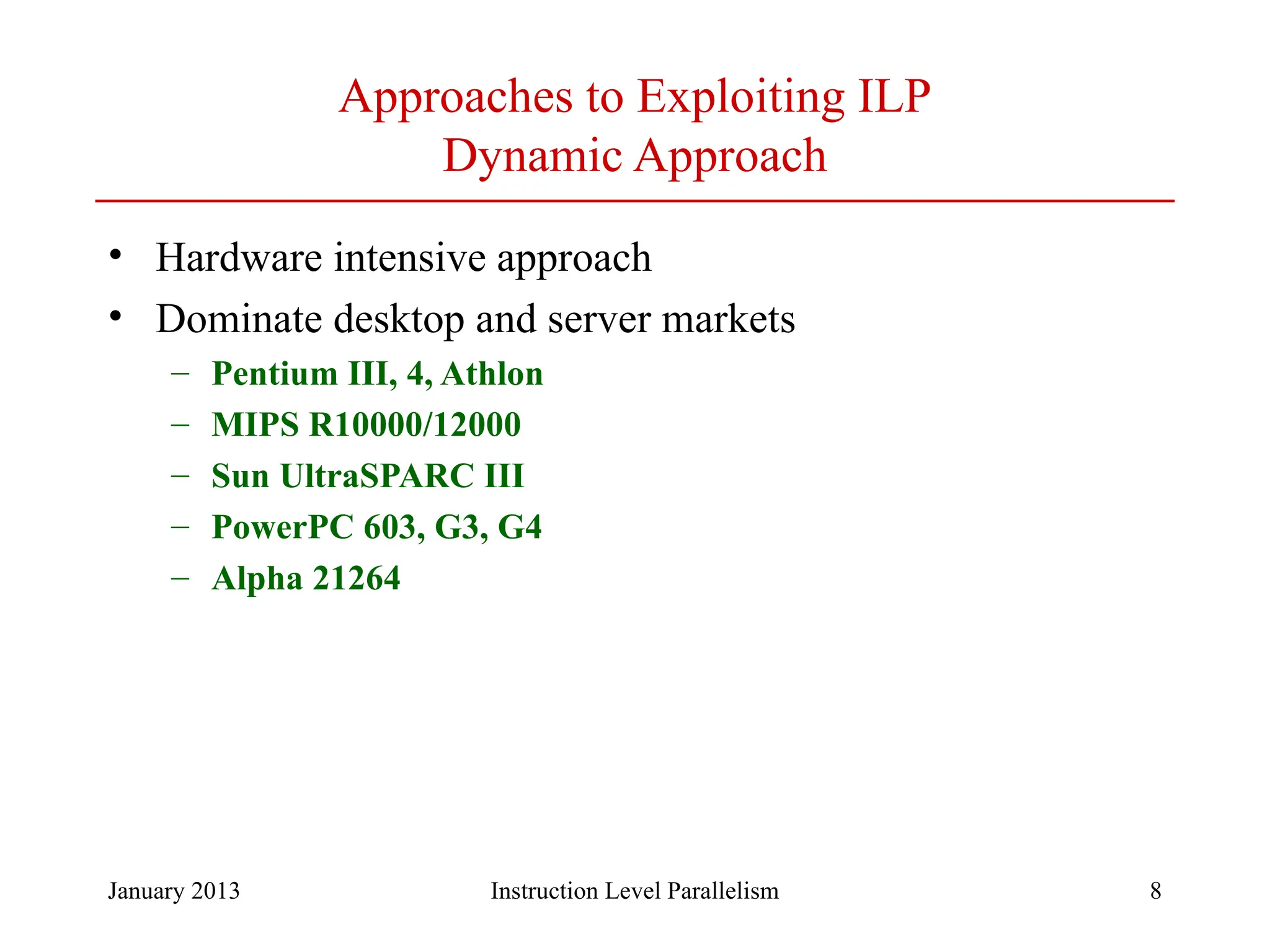 January 2013 8 Approaches to Exploiting ILP Dynamic Approach • Hardware intensive approach • Dominate desktop and server markets – Pentium III, 4, Athlon – MIPS R10000/12000 – Sun UltraSPARC III – PowerPC 603, G3, G4 – Alpha 21264 Instruction Level Parallelism 