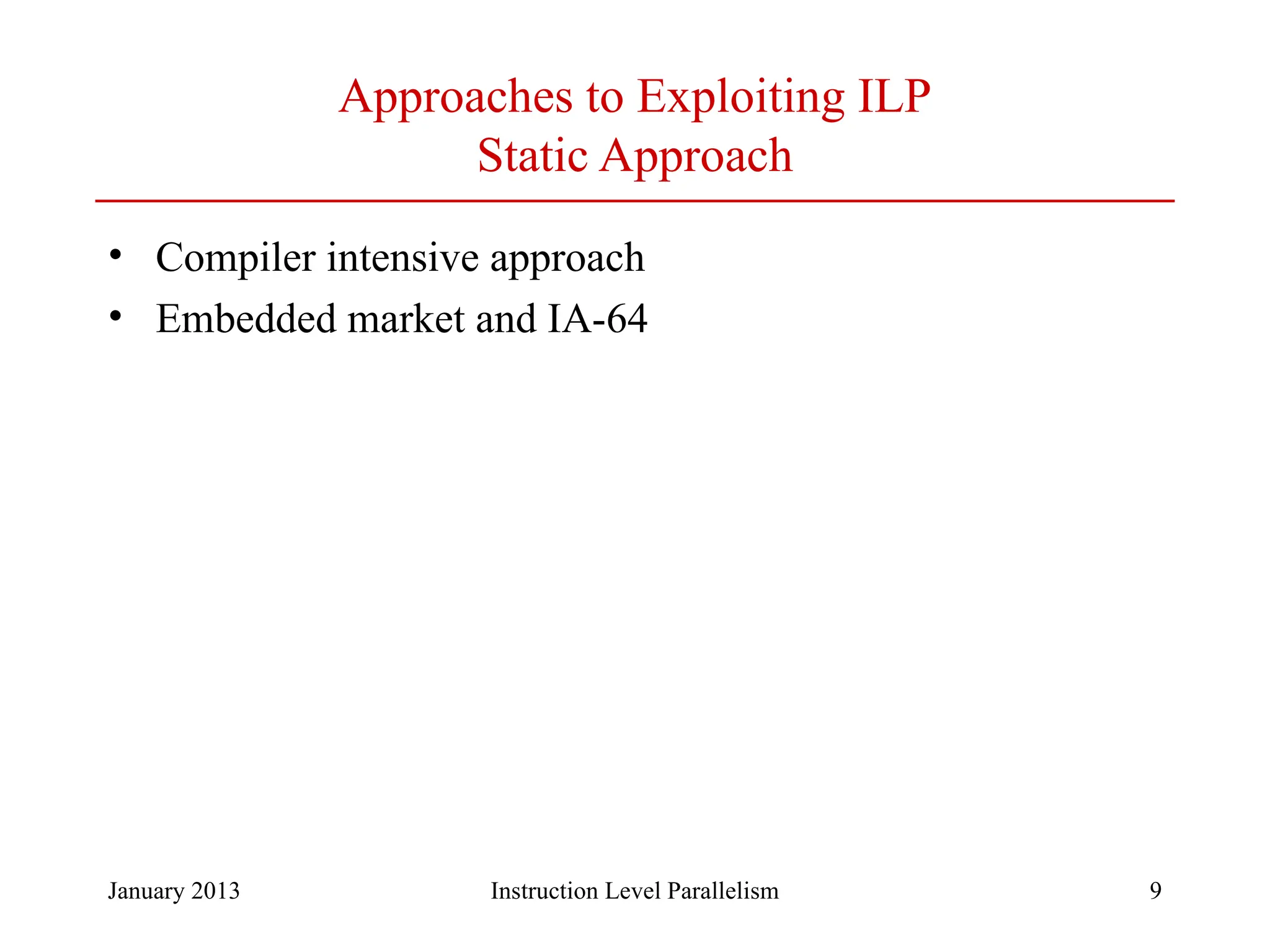 January 2013 9 Approaches to Exploiting ILP Static Approach • Compiler intensive approach • Embedded market and IA-64 Instruction Level Parallelism 