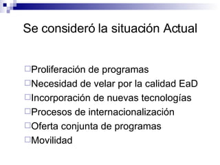 Se consideró la situación Actual Proliferación de programas Necesidad de velar por la calidad EaD Incorporación de nuevas tecnologías Procesos de internacionalización Oferta conjunta de programas Movilidad 