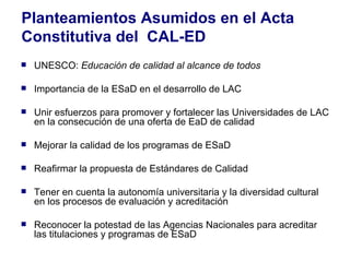 Planteamientos Asumidos en el Acta Constitutiva del  CAL-ED UNESCO:  Educación de calidad al alcance de todos  Importancia de la ESaD en el desarrollo de LAC Unir esfuerzos para promover y fortalecer las Universidades de LAC en la consecución de una oferta de EaD de calidad  Mejorar la calidad de los programas de ESaD Reafirmar la propuesta de Estándares de Calidad  Tener en cuenta la autonomía universitaria y la diversidad cultural en los procesos de evaluación y acreditación Reconocer la potestad de las Agencias Nacionales para acreditar las titulaciones y programas de ESaD 