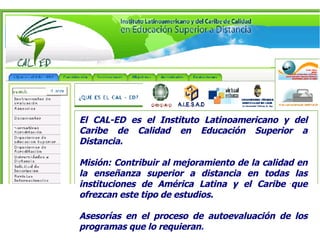 El CAL-ED es el Instituto Latinoamericano y del Caribe de Calidad en Educación Superior a Distancia.   Misión: Contribuir al mejoramiento de la calidad en la enseñanza superior a distancia en todas las instituciones de América Latina y el Caribe que ofrezcan este tipo de estudios.  Asesorías en el proceso de autoevaluación de los programas que lo requieran . 