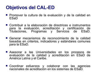 Objetivos del CAL-ED Promover la cultura de la evaluación y de la calidad en ESaD  Contribuir a la elaboración de directrices e instrumentos para la evaluación, acreditación y certificación de Titulaciones, Programas y Servicios de ESaD. Generar mecanismos de reconocimiento de la calidad basados en criterios, indicadores y estándares comunes para la ESaD. Asesorar a las Universidades en los procesos de evaluación de la calidad y acreditación en ESaD de América Latina y el Caribe. Coordinar esfuerzos y colaborar con las agencias nacionales de acreditación en los sistemas de ESaD. 