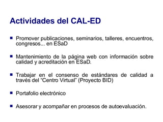 Actividades del CAL-ED Promover publicaciones, seminarios, talleres, encuentros, congresos... en ESaD  Mantenimiento de la página web con información sobre calidad y acreditación en ESaD. Trabajar en el consenso de estándares de calidad a través del “Centro Virtual” (Proyecto BID) Portafolio electrónico Asesorar y acompañar en procesos de autoevaluación. 