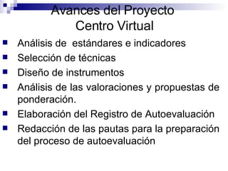 Avances del Proyecto  Centro Virtual Análisis de  estándares e indicadores Selección de técnicas  Diseño de instrumentos  Análisis de las valoraciones y propuestas de ponderación. Elaboración del Registro de Autoevaluación Redacción de las pautas para la preparación del proceso de autoevaluación 