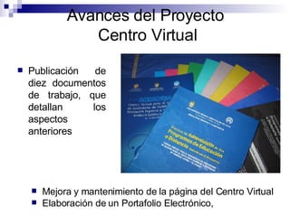Publicación de diez documentos de trabajo, que detallan los aspectos anteriores Avances del Proyecto  Centro Virtual Mejora y mantenimiento de la página del Centro Virtual Elaboración de un Portafolio Electrónico, 