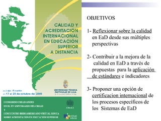 OBJETIVOS 1-  Reflexionar sobre la calidad   en EaD desde sus m ú ltiples  perspectivas  2- Contribuir a la mejora de la  calidad en EaD a trav é s de  propuestas  para la  aplicaci ó n  de est á ndares  e indicadores  3- Proponer una opci ó n de  certificacion internacional  de  los procesos espec í ficos de  los  Sistemas de EaD  