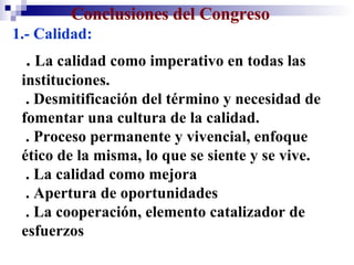 Conclusiones del Congreso   1.- Calidad: .  La calidad como imperativo en todas las instituciones.  . Desmitificación del término y necesidad de fomentar una cultura de la calidad. . Proceso permanente y vivencial, enfoque ético de la misma, lo que se siente y se vive.  . La calidad como mejora  . Apertura de oportunidades . La cooperación, elemento catalizador de esfuerzos 